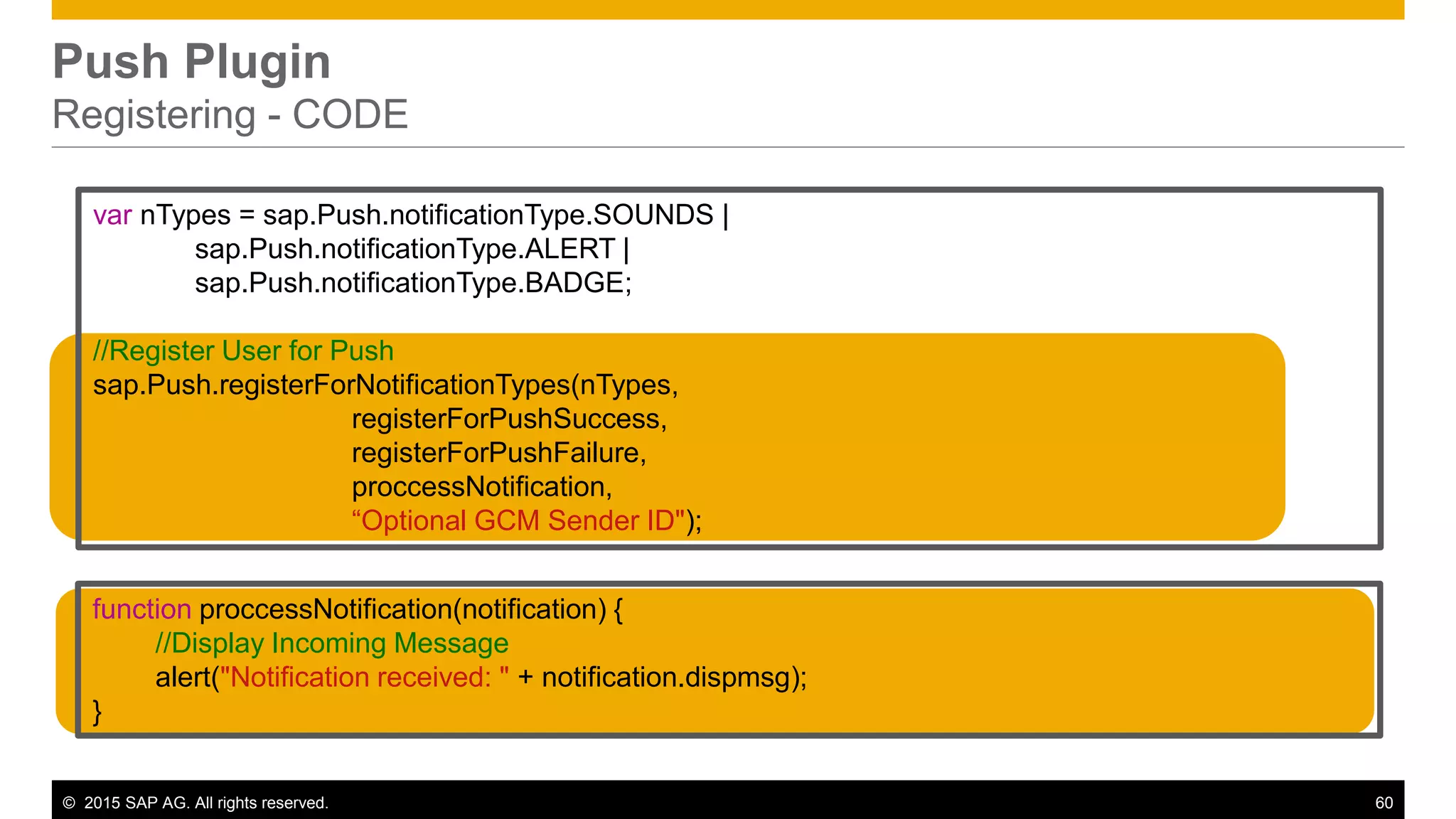 © 2015 SAP AG. All rights reserved. 60
Push Plugin
Registering - CODE
var nTypes = sap.Push.notificationType.SOUNDS |
sap.Push.notificationType.ALERT |
sap.Push.notificationType.BADGE;
//Register User for Push
sap.Push.registerForNotificationTypes(nTypes,
registerForPushSuccess,
registerForPushFailure,
proccessNotification,
“Optional GCM Sender ID");
function proccessNotification(notification) {
//Display Incoming Message
alert("Notification received: " + notification.dispmsg);
}
 