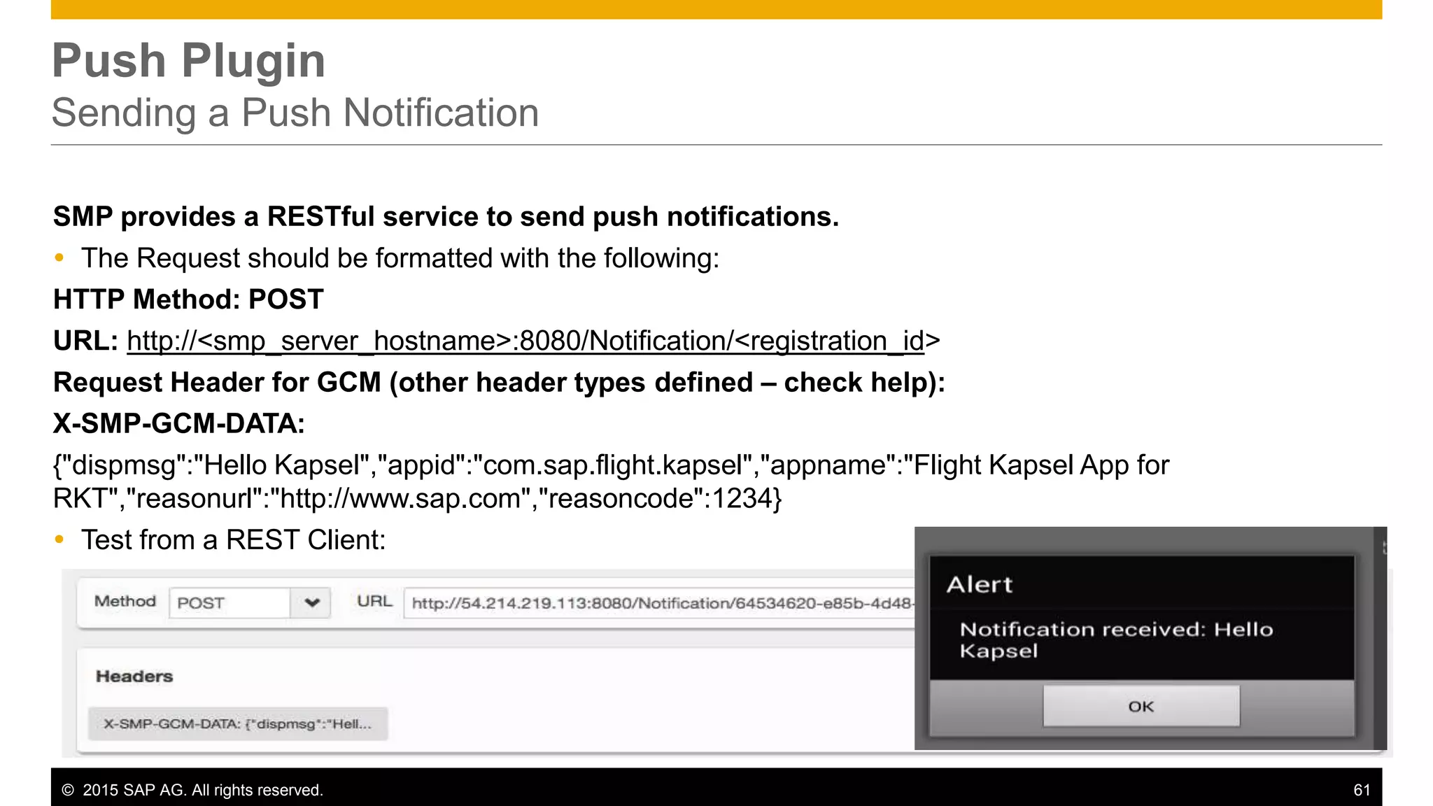 © 2015 SAP AG. All rights reserved. 61
Push Plugin
Sending a Push Notification
SMP provides a RESTful service to send push notifications.
 The Request should be formatted with the following:
HTTP Method: POST
URL: http://<smp_server_hostname>:8080/Notification/<registration_id>
Request Header for GCM (other header types defined – check help):
X-SMP-GCM-DATA:
{"dispmsg":"Hello Kapsel","appid":"com.sap.flight.kapsel","appname":"Flight Kapsel App for
RKT","reasonurl":"http://www.sap.com","reasoncode":1234}
 Test from a REST Client:
 