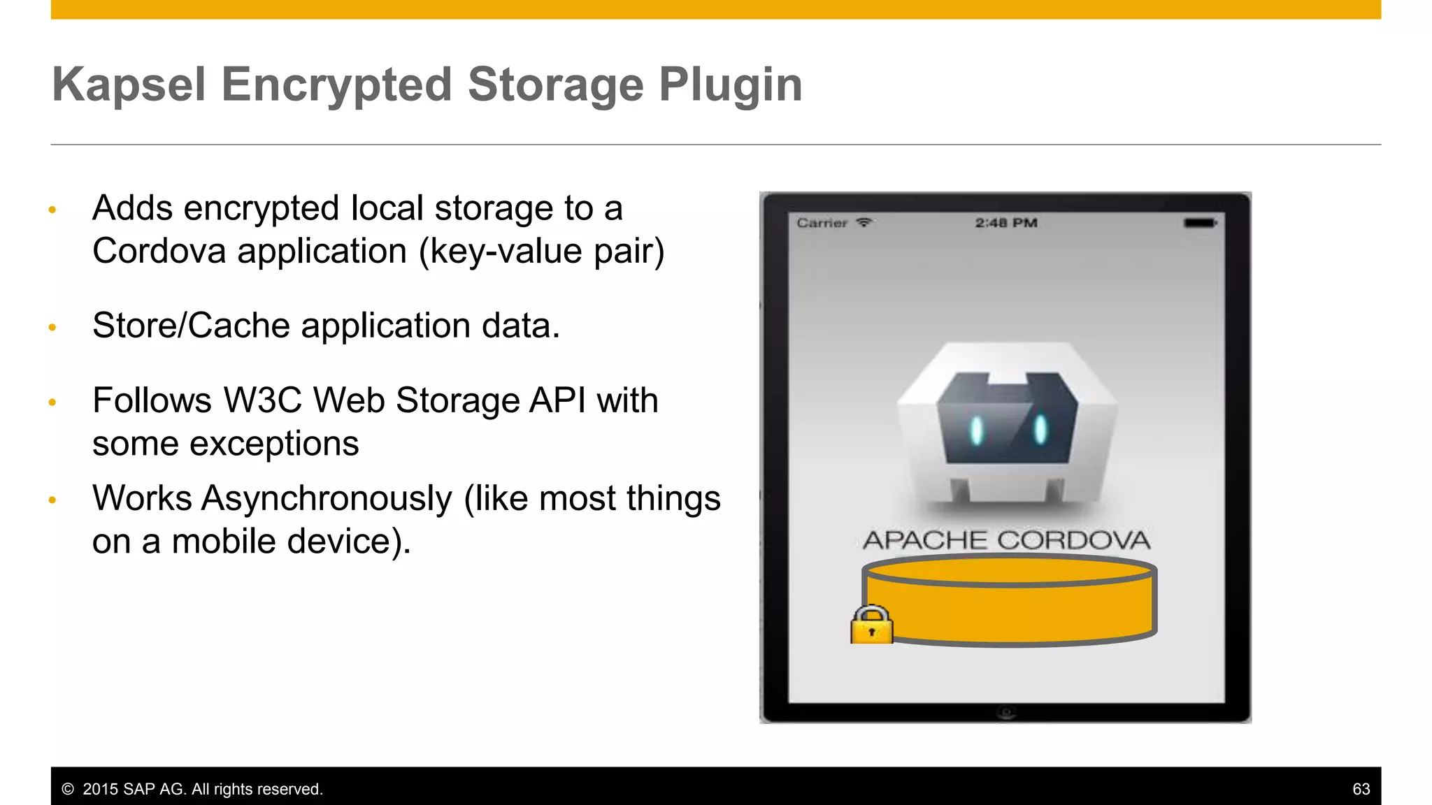 © 2015 SAP AG. All rights reserved. 63
• Adds encrypted local storage to a
Cordova application (key-value pair)
• Store/Cache application data.
• Follows W3C Web Storage API with
some exceptions
• Works Asynchronously (like most things
on a mobile device).
Kapsel Encrypted Storage Plugin
 