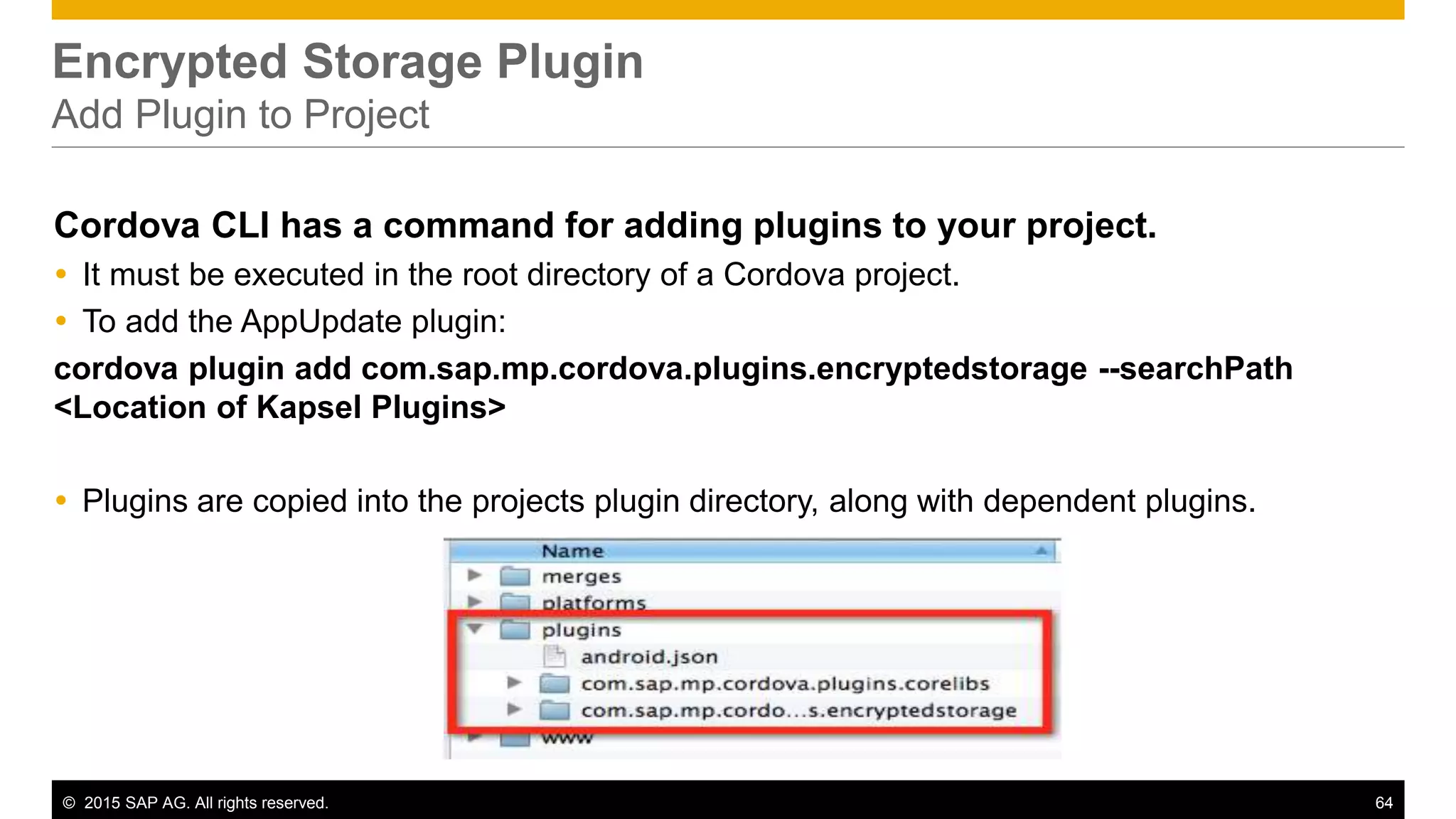 © 2015 SAP AG. All rights reserved. 64
Encrypted Storage Plugin
Add Plugin to Project
Cordova CLI has a command for adding plugins to your project.
 It must be executed in the root directory of a Cordova project.
 To add the AppUpdate plugin:
cordova plugin add com.sap.mp.cordova.plugins.encryptedstorage --searchPath
<Location of Kapsel Plugins>
 Plugins are copied into the projects plugin directory, along with dependent plugins.
 