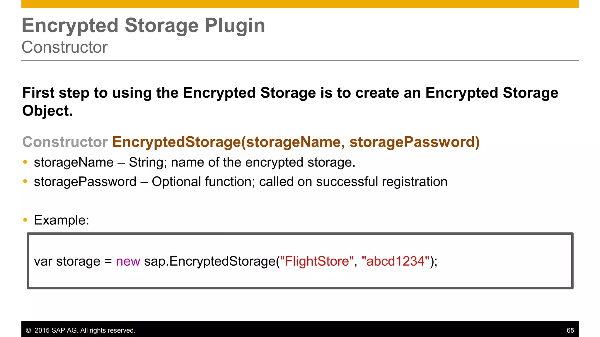 © 2015 SAP AG. All rights reserved. 65
Encrypted Storage Plugin
Constructor
First step to using the Encrypted Storage is to create an Encrypted Storage
Object.
Constructor EncryptedStorage(storageName, storagePassword)
 storageName – String; name of the encrypted storage.
 storagePassword – Optional function; called on successful registration
 Example:
var storage = new sap.EncryptedStorage("FlightStore", "abcd1234");
 