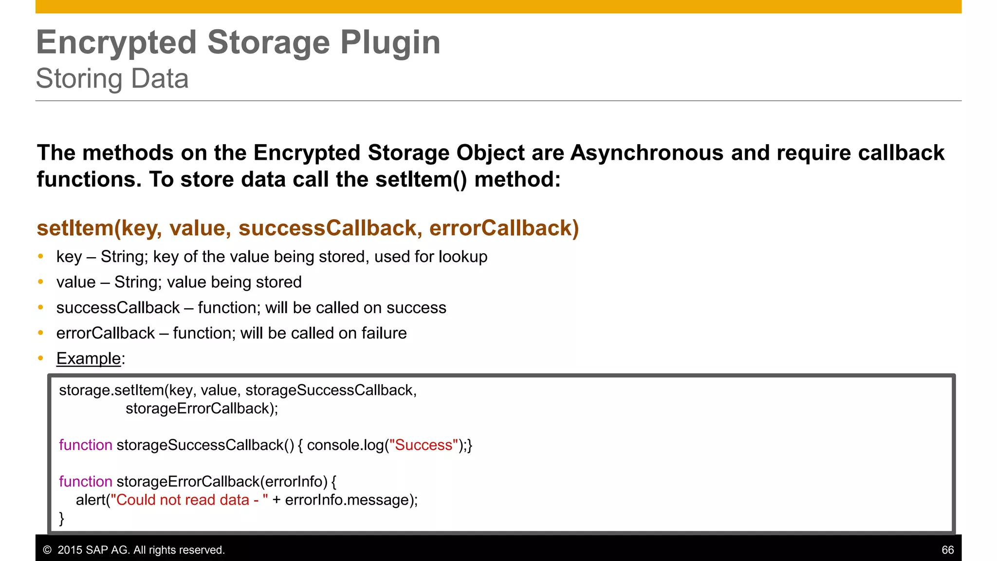 © 2015 SAP AG. All rights reserved. 66
Encrypted Storage Plugin
Storing Data
The methods on the Encrypted Storage Object are Asynchronous and require callback
functions. To store data call the setItem() method:
setItem(key, value, successCallback, errorCallback)
 key – String; key of the value being stored, used for lookup
 value – String; value being stored
 successCallback – function; will be called on success
 errorCallback – function; will be called on failure
 Example:
storage.setItem(key, value, storageSuccessCallback,
storageErrorCallback);
function storageSuccessCallback() { console.log("Success");}
function storageErrorCallback(errorInfo) {
alert("Could not read data - " + errorInfo.message);
}
 