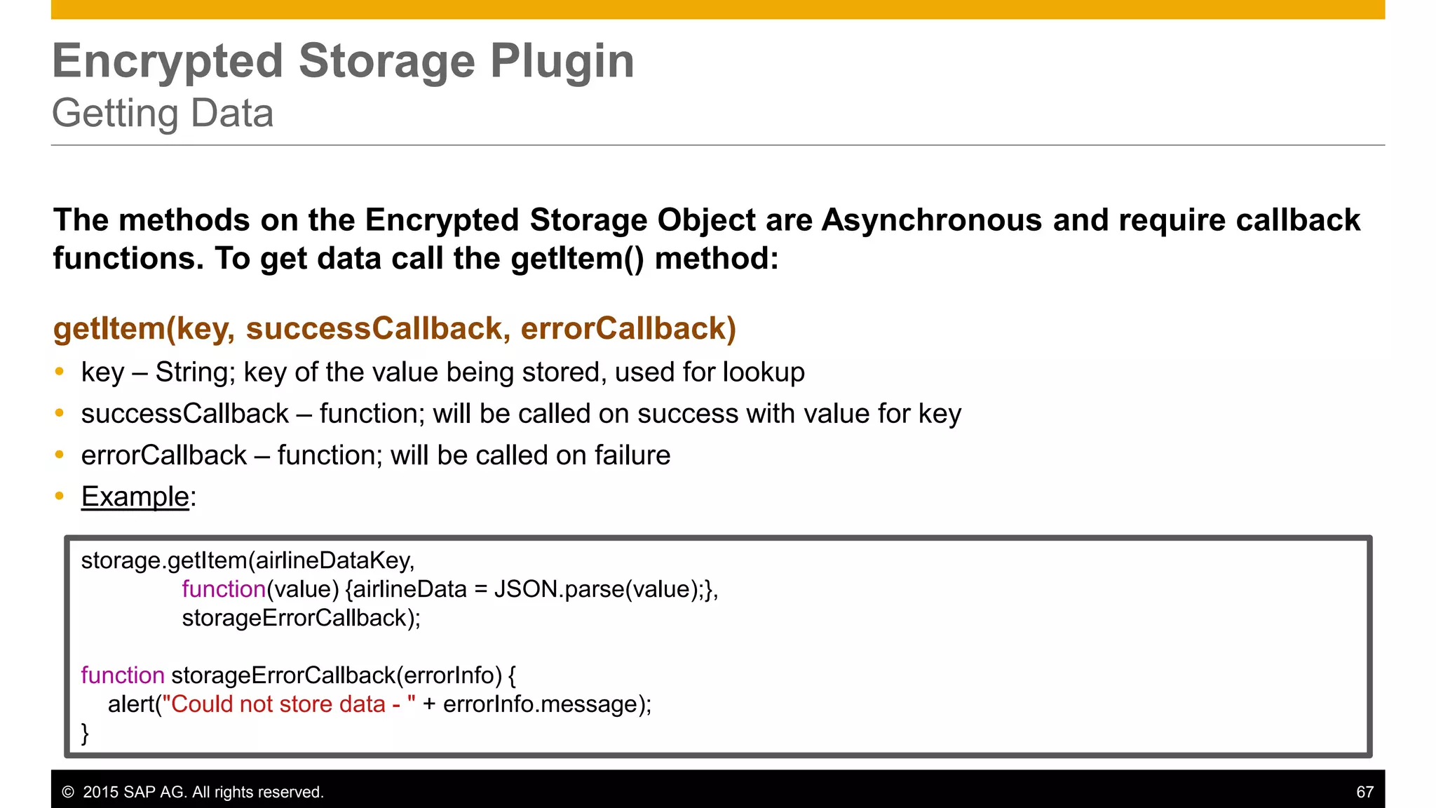 © 2015 SAP AG. All rights reserved. 67
Encrypted Storage Plugin
Getting Data
The methods on the Encrypted Storage Object are Asynchronous and require callback
functions. To get data call the getItem() method:
getItem(key, successCallback, errorCallback)
 key – String; key of the value being stored, used for lookup
 successCallback – function; will be called on success with value for key
 errorCallback – function; will be called on failure
 Example:
storage.getItem(airlineDataKey,
function(value) {airlineData = JSON.parse(value);},
storageErrorCallback);
function storageErrorCallback(errorInfo) {
alert("Could not store data - " + errorInfo.message);
}
 