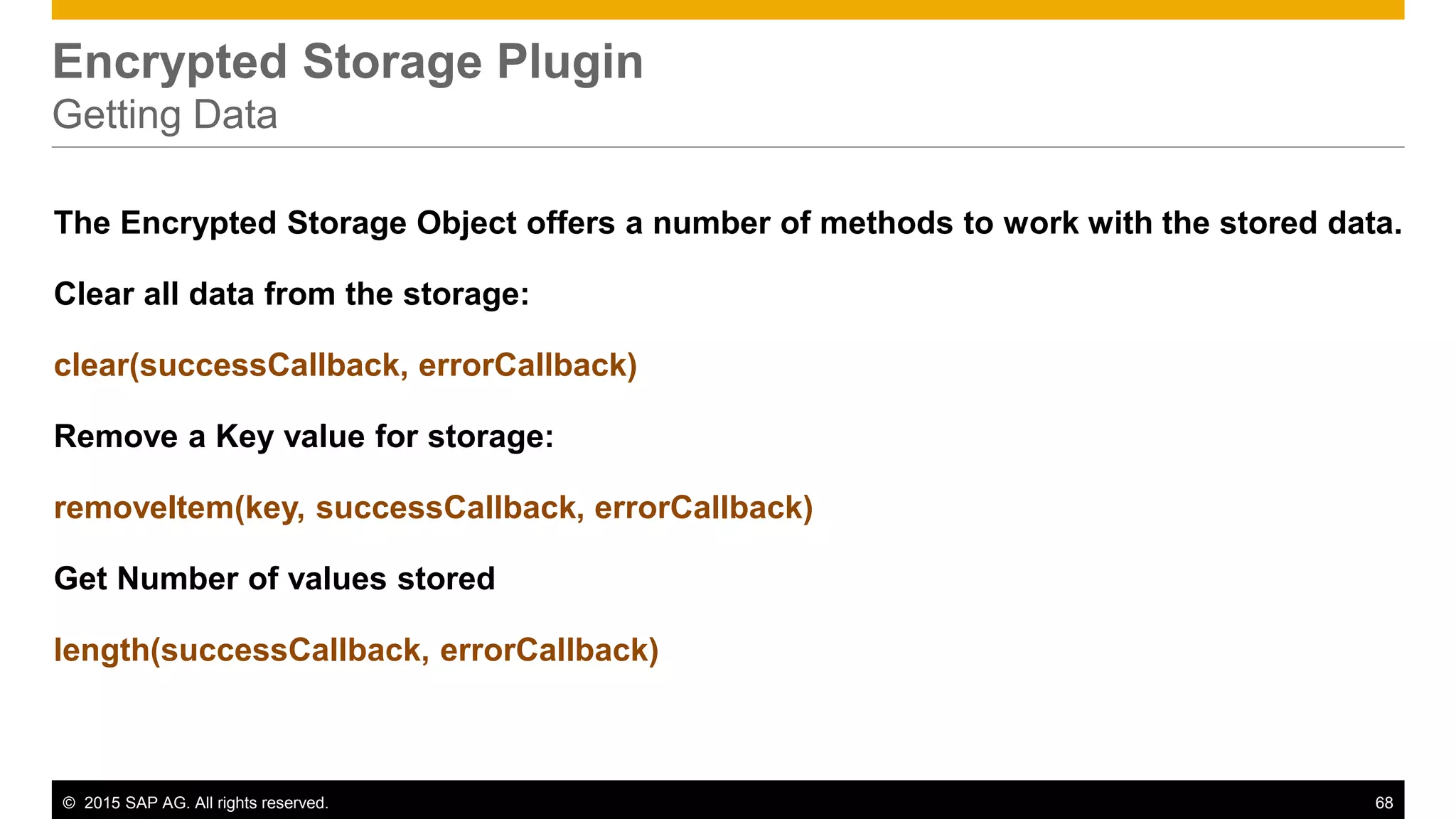 © 2015 SAP AG. All rights reserved. 68
Encrypted Storage Plugin
Getting Data
The Encrypted Storage Object offers a number of methods to work with the stored data.
Clear all data from the storage:
clear(successCallback, errorCallback)
Remove a Key value for storage:
removeItem(key, successCallback, errorCallback)
Get Number of values stored
length(successCallback, errorCallback)
 