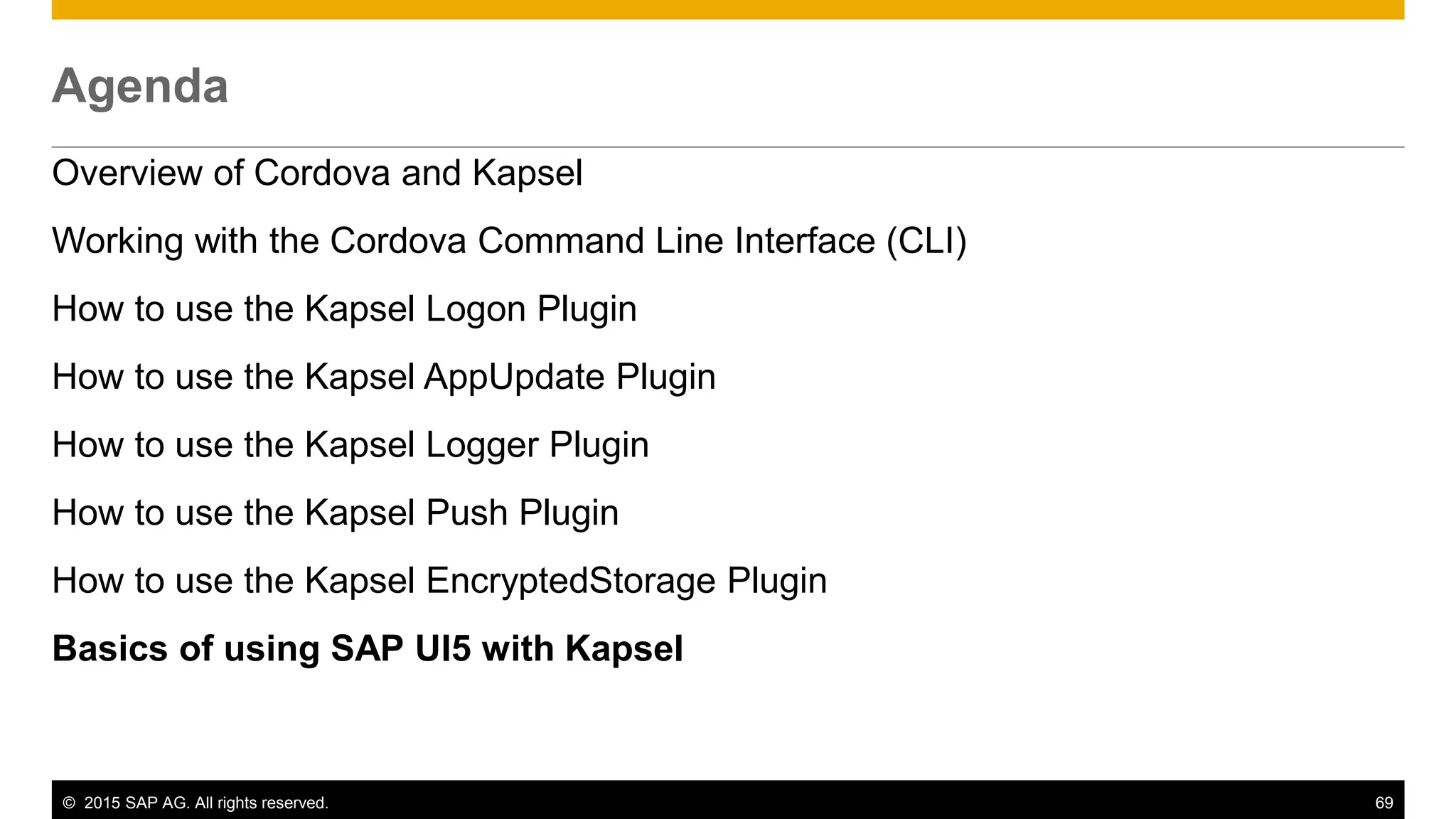 © 2015 SAP AG. All rights reserved. 69
Agenda
Overview of Cordova and Kapsel
Working with the Cordova Command Line Interface (CLI)
How to use the Kapsel Logon Plugin
How to use the Kapsel AppUpdate Plugin
How to use the Kapsel Logger Plugin
How to use the Kapsel Push Plugin
How to use the Kapsel EncryptedStorage Plugin
Basics of using SAP UI5 with Kapsel
 