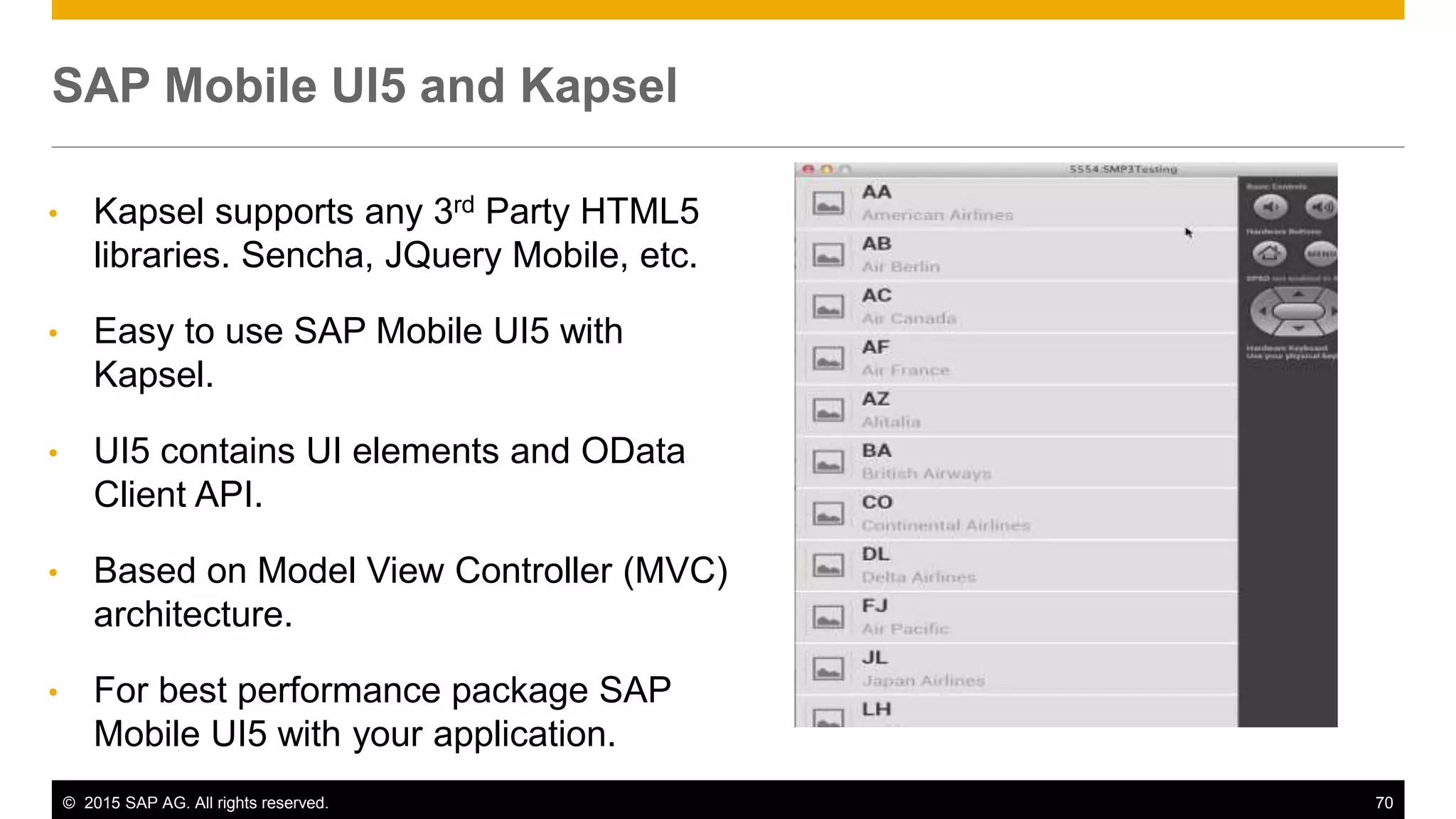 © 2015 SAP AG. All rights reserved. 70
• Kapsel supports any 3rd Party HTML5
libraries. Sencha, JQuery Mobile, etc.
• Easy to use SAP Mobile UI5 with
Kapsel.
• UI5 contains UI elements and OData
Client API.
• Based on Model View Controller (MVC)
architecture.
• For best performance package SAP
Mobile UI5 with your application.
SAP Mobile UI5 and Kapsel
 