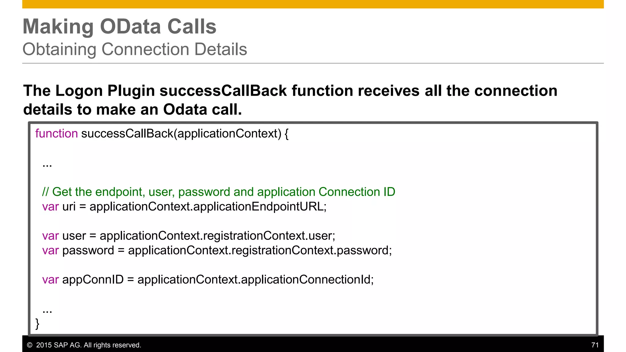 © 2015 SAP AG. All rights reserved. 71
Making OData Calls
Obtaining Connection Details
The Logon Plugin successCallBack function receives all the connection
details to make an Odata call.
function successCallBack(applicationContext) {
...
// Get the endpoint, user, password and application Connection ID
var uri = applicationContext.applicationEndpointURL;
var user = applicationContext.registrationContext.user;
var password = applicationContext.registrationContext.password;
var appConnID = applicationContext.applicationConnectionId;
...
}
 