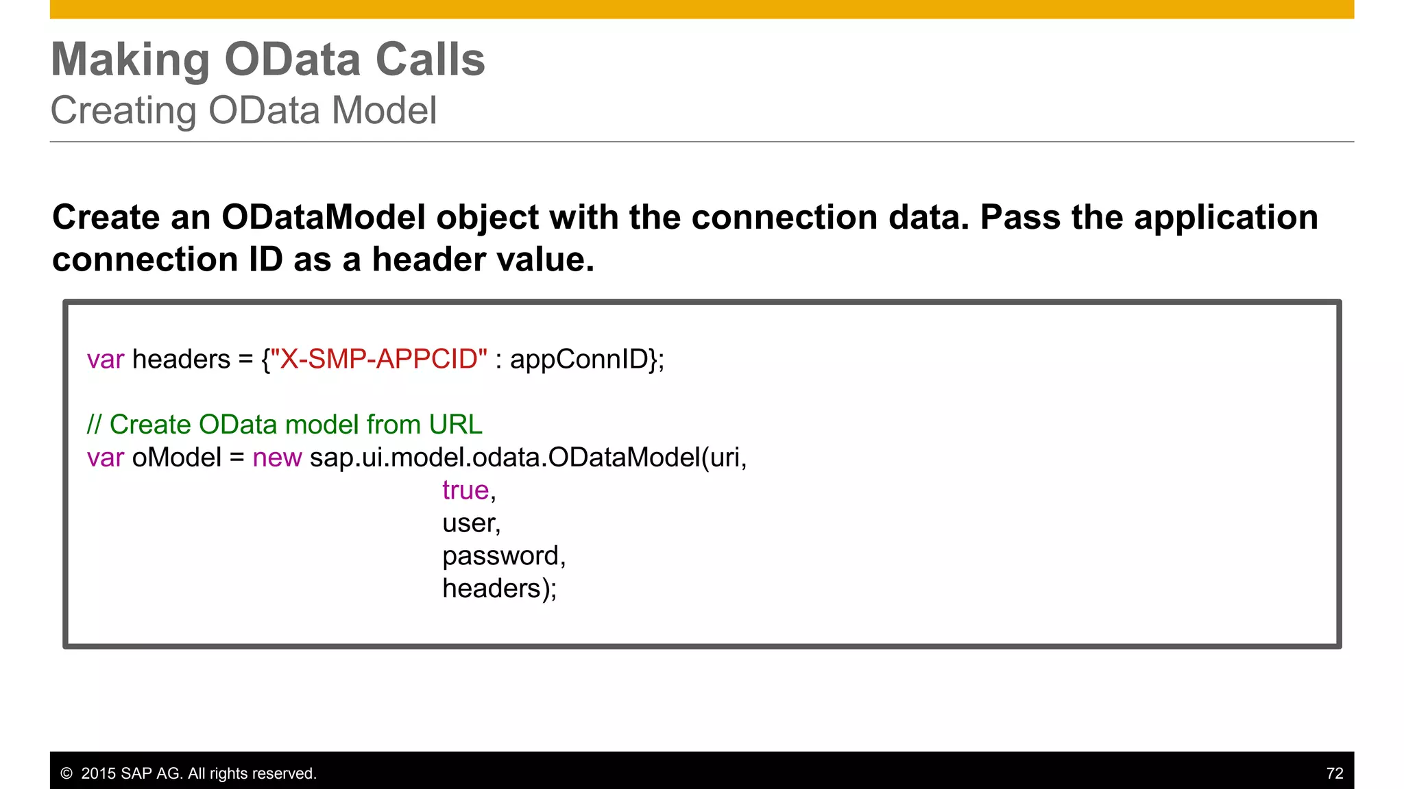 © 2015 SAP AG. All rights reserved. 72
Making OData Calls
Creating OData Model
Create an ODataModel object with the connection data. Pass the application
connection ID as a header value.
var headers = {"X-SMP-APPCID" : appConnID};
// Create OData model from URL
var oModel = new sap.ui.model.odata.ODataModel(uri,
true,
user,
password,
headers);
 