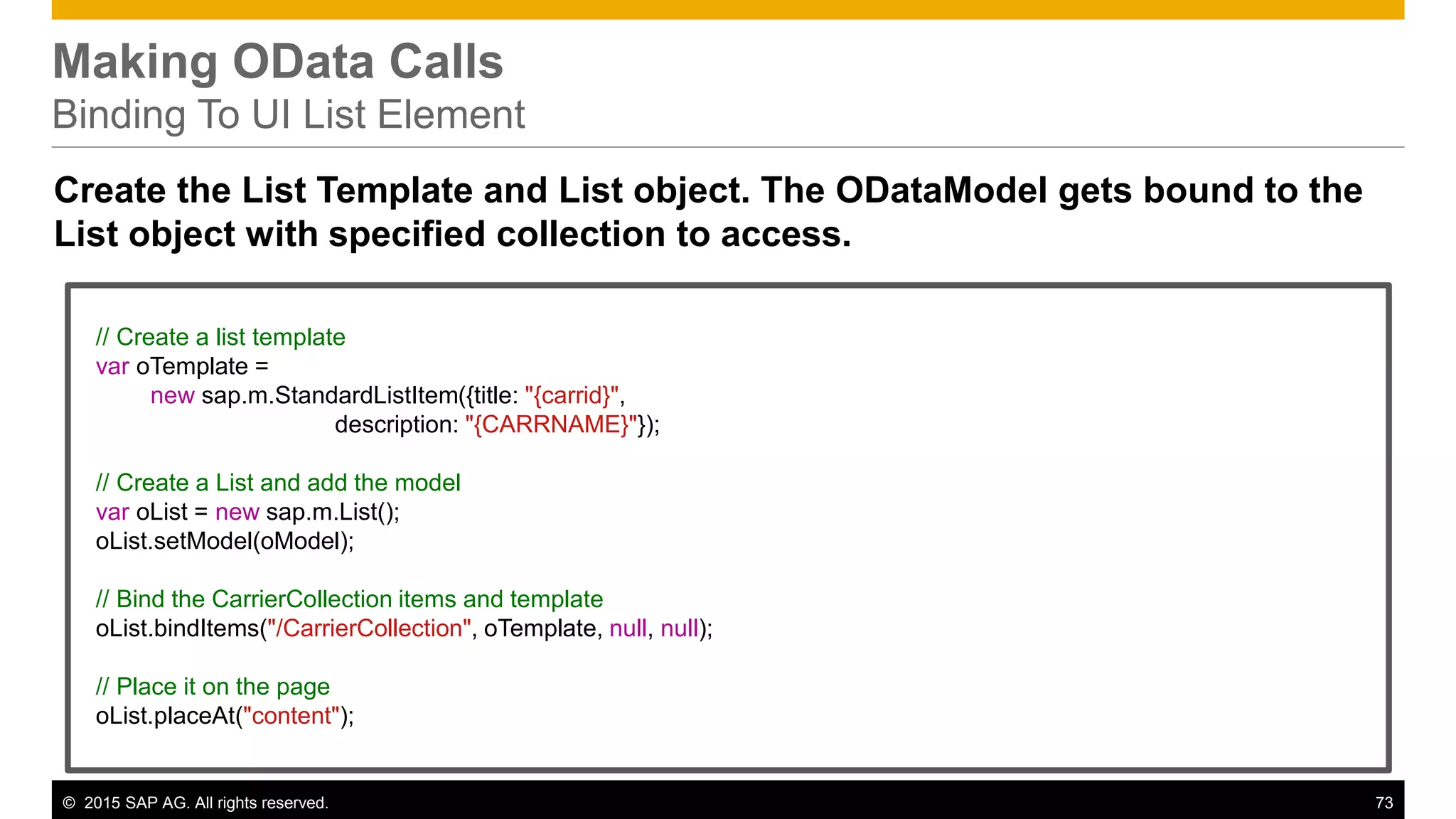 © 2015 SAP AG. All rights reserved. 73
Making OData Calls
Binding To UI List Element
Create the List Template and List object. The ODataModel gets bound to the
List object with specified collection to access.
// Create a list template
var oTemplate =
new sap.m.StandardListItem({title: "{carrid}",
description: "{CARRNAME}"});
// Create a List and add the model
var oList = new sap.m.List();
oList.setModel(oModel);
// Bind the CarrierCollection items and template
oList.bindItems("/CarrierCollection", oTemplate, null, null);
// Place it on the page
oList.placeAt("content");
 