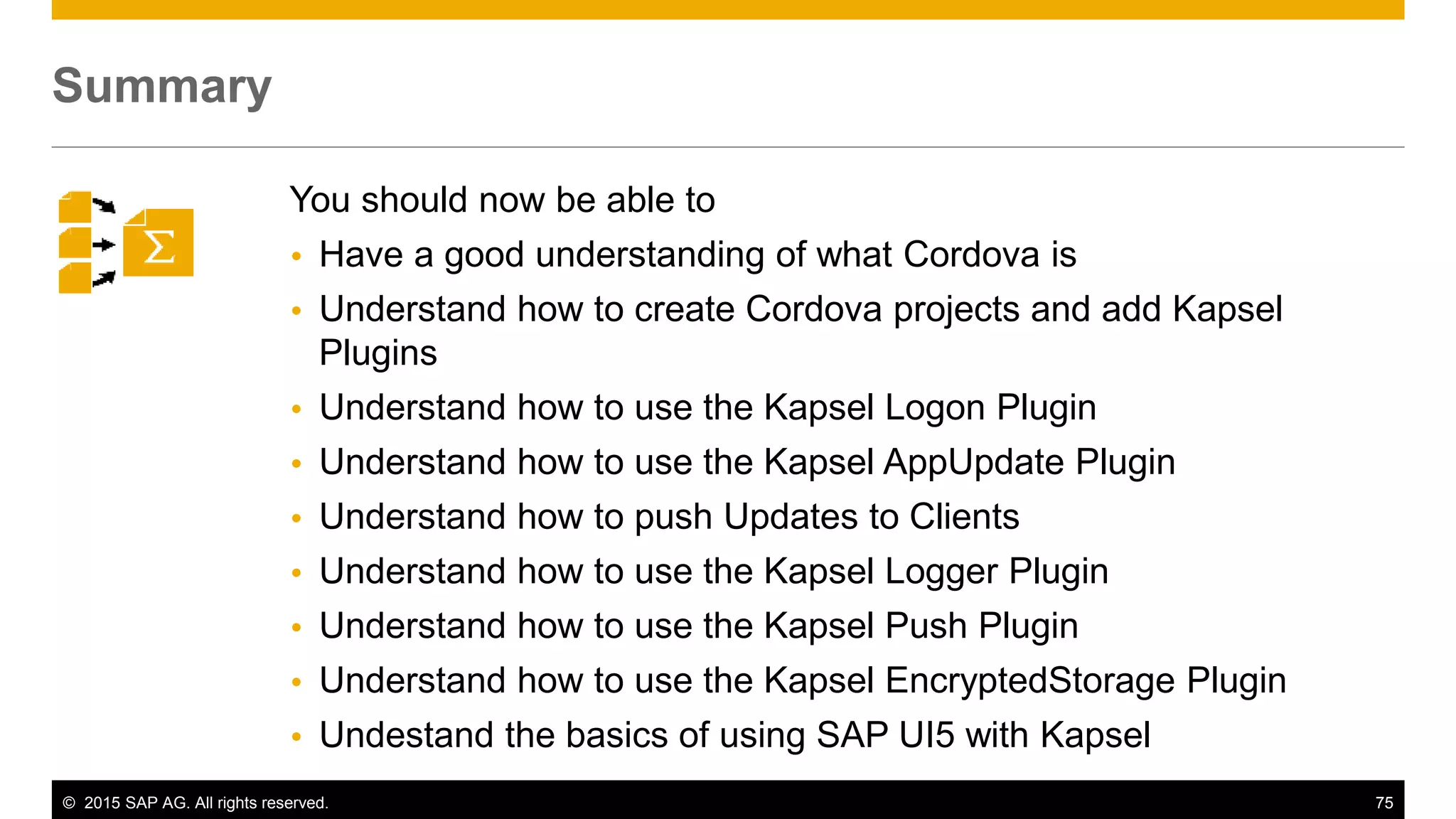 © 2015 SAP AG. All rights reserved. 75
You should now be able to
 Have a good understanding of what Cordova is
 Understand how to create Cordova projects and add Kapsel
Plugins
 Understand how to use the Kapsel Logon Plugin
 Understand how to use the Kapsel AppUpdate Plugin
 Understand how to push Updates to Clients
 Understand how to use the Kapsel Logger Plugin
 Understand how to use the Kapsel Push Plugin
 Understand how to use the Kapsel EncryptedStorage Plugin
 Undestand the basics of using SAP UI5 with Kapsel
Summary
 
