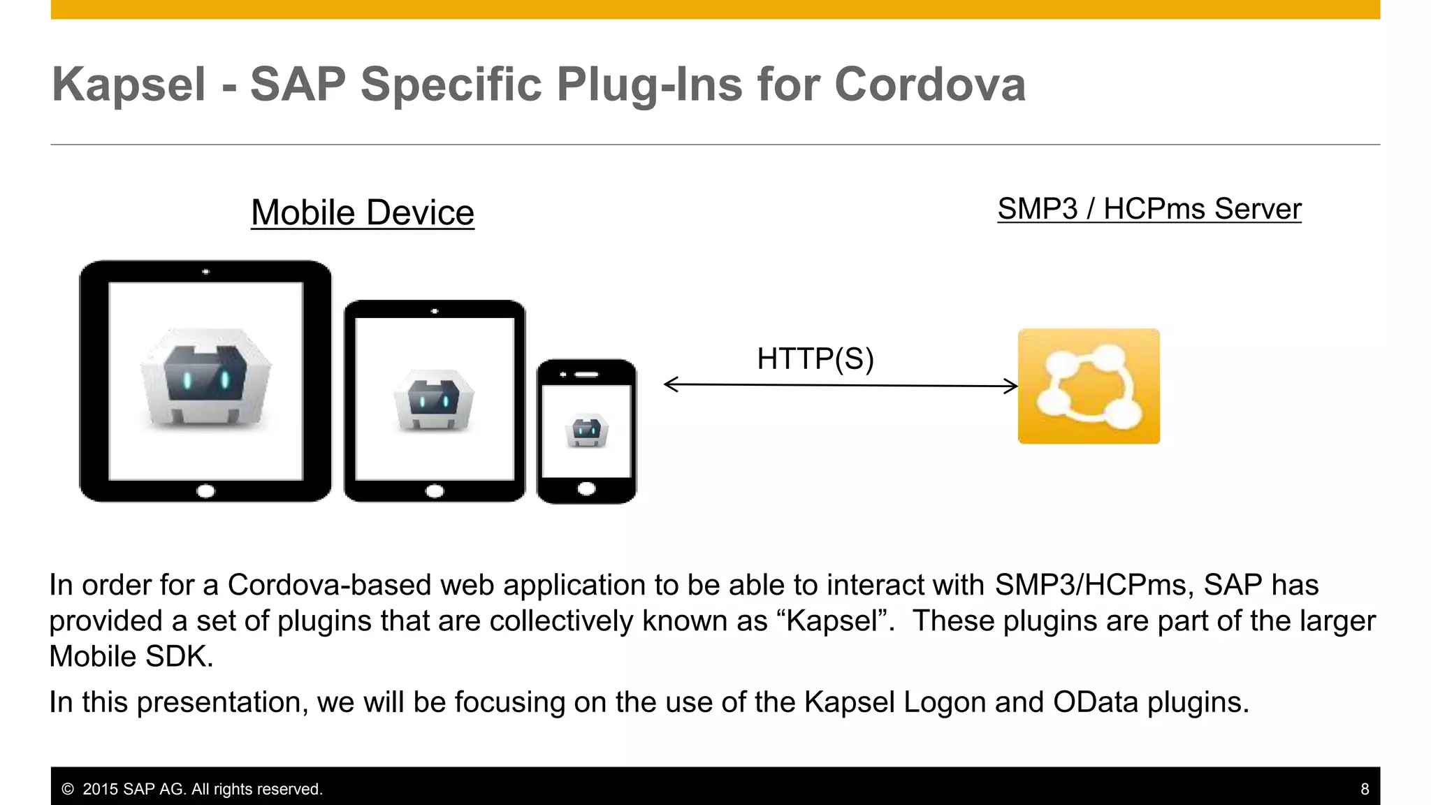 © 2015 SAP AG. All rights reserved. 8
Kapsel - SAP Specific Plug-Ins for Cordova
SMP3 / HCPms Server
HTTP(S)
In order for a Cordova-based web application to be able to interact with SMP3/HCPms, SAP has
provided a set of plugins that are collectively known as “Kapsel”. These plugins are part of the larger
Mobile SDK.
In this presentation, we will be focusing on the use of the Kapsel Logon and OData plugins.
Mobile Device
 