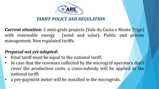 TARIFF POLICY AND REGULATION
Current situation: 2 mini-grids projects (Vale da Custa e Monte Trigo)
with renewable energy (wind and solar). Public and private
management. Non regulated tariffs.
Proposal not yet adopted:
• Final tariff must be equal to the national tariff;
• In case that the revenues collected by the microgrid operators don’t
cover the production costs, a cross-subsidy will be applied to the
national tariff;
• a pre-payment meter will be installed in the microgrids.
 