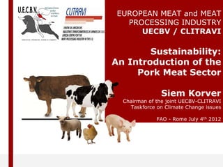 EUROPEAN MEAT and MEAT
PROCESSING INDUSTRY
UECBV / CLITRAVI
Sustainability:
An Introduction of the
Pork Meat Sector
Siem Korver
Chairman of the joint UECBV-CLITRAVI
Taskforce on Climate Change issues
FAO - Rome July 4th 2012
 