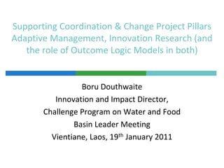 Supporting Coordination & Change Project PillarsAdaptive Management, Innovation Research (and the role of Outcome Logic Models in both),[object Object],Boru Douthwaite,[object Object],Innovation and Impact Director, ,[object Object],Challenge Program on Water and Food,[object Object],Basin Leader Meeting,[object Object],Vientiane, Laos, 19th January 2011,[object Object]