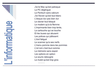 J'ai le Mac qu'est patraque  Le PC déglingué  Le Pentium sans calcium  J'ai l'écran qu'est tout blanc  L'disque dur pas bien dur  Le clavier tout bloqué  Le modem qu'a la flemme  L'imprimante bien trop lente,  La cartouche qui se touche  Et les buses qui abusent  Les polices qui pâlissent  L'dvd fatigué  Le scanner qu'a ses nerfs  L'menu pomme dans les pommes  L'cd rom c'est tout comme  La mémoire sans espoir  Les options en option  La souris rabougrie  Le mulot qu'est trop gros ……… L'informatique 