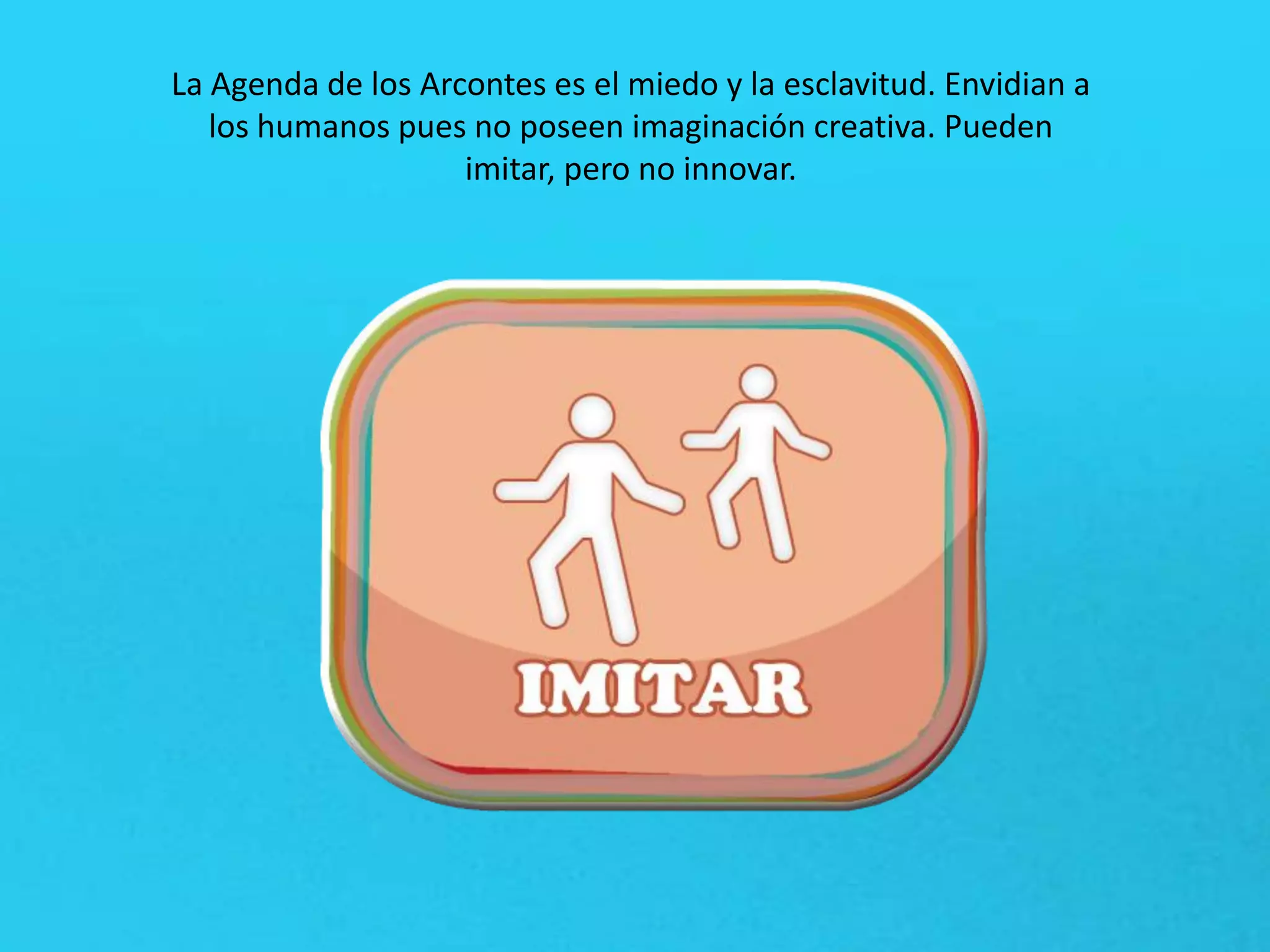 La Agenda de los Arcontes es el miedo y la esclavitud. Envidian a
los humanos pues no poseen imaginación creativa. Pueden
imitar, pero no innovar.
 