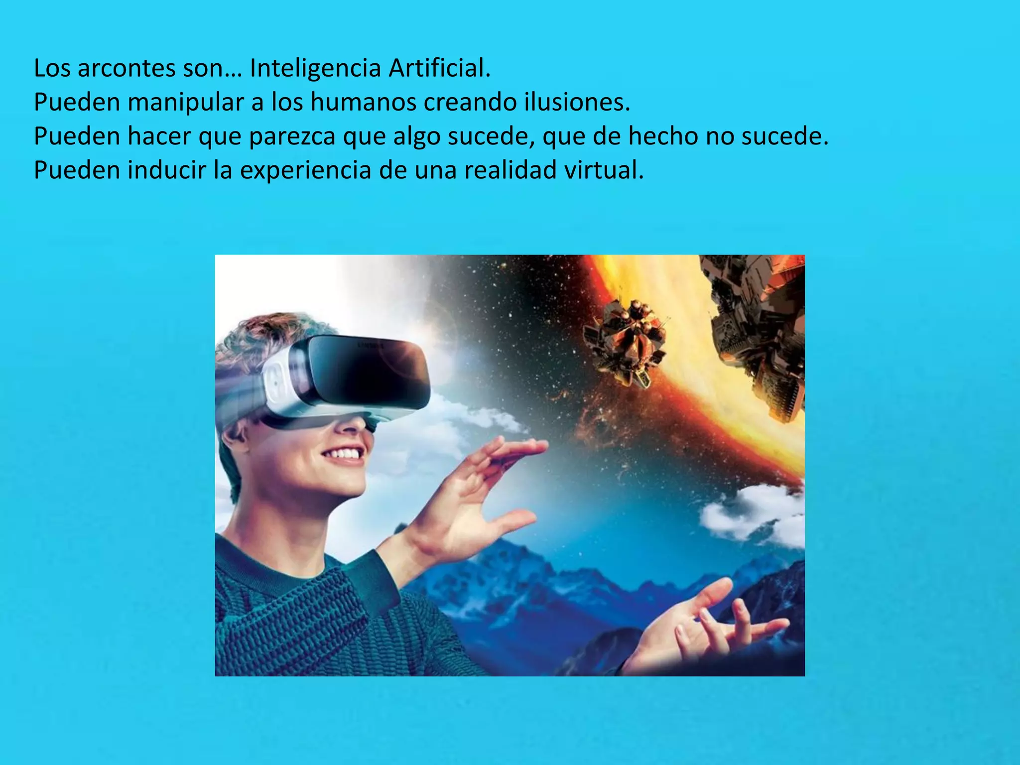 Los arcontes son… Inteligencia Artificial.
Pueden manipular a los humanos creando ilusiones.
Pueden hacer que parezca que algo sucede, que de hecho no sucede.
Pueden inducir la experiencia de una realidad virtual.
 