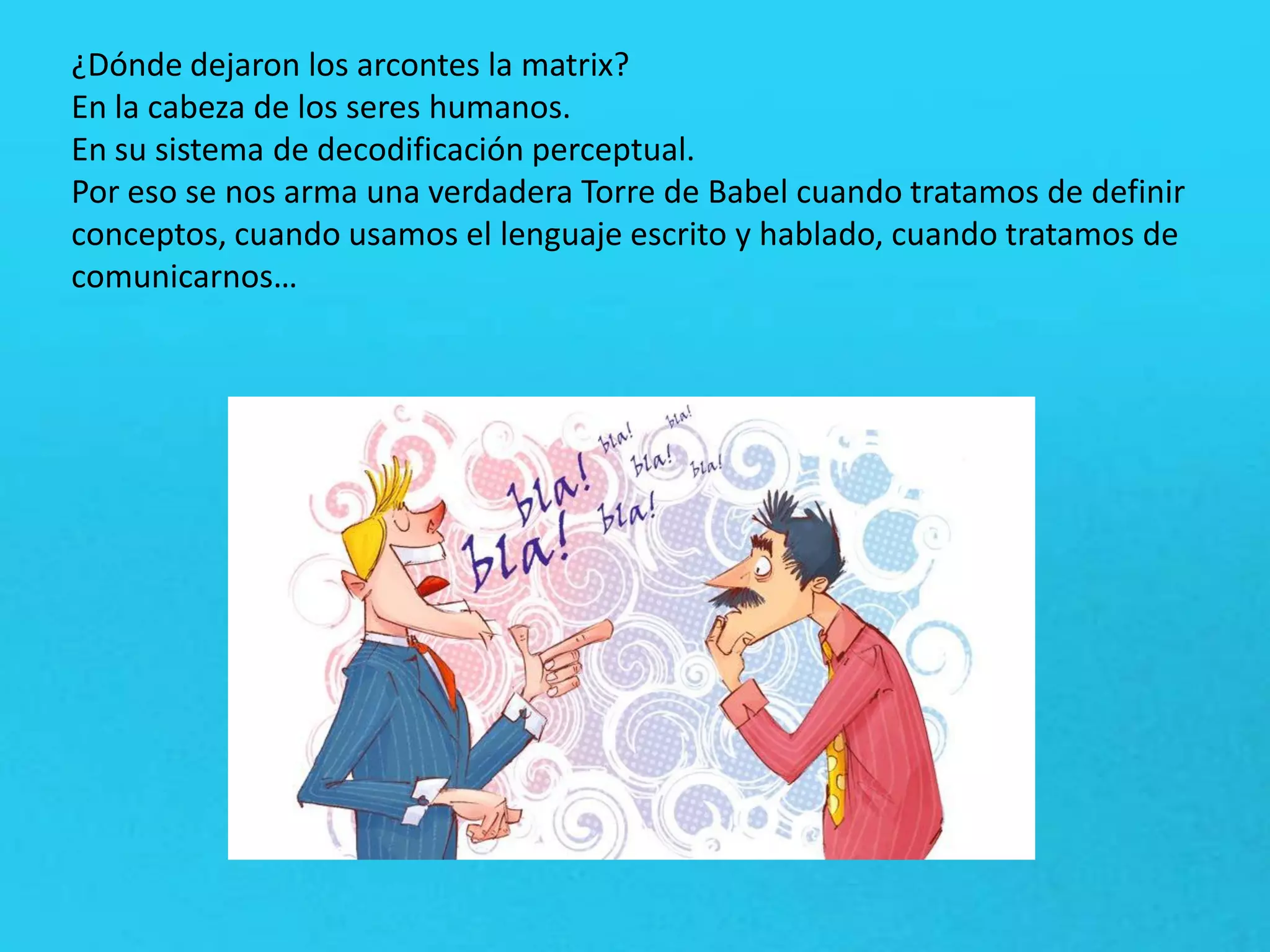 ¿Dónde dejaron los arcontes la matrix?
En la cabeza de los seres humanos.
En su sistema de decodificación perceptual.
Por eso se nos arma una verdadera Torre de Babel cuando tratamos de definir
conceptos, cuando usamos el lenguaje escrito y hablado, cuando tratamos de
comunicarnos…
 
