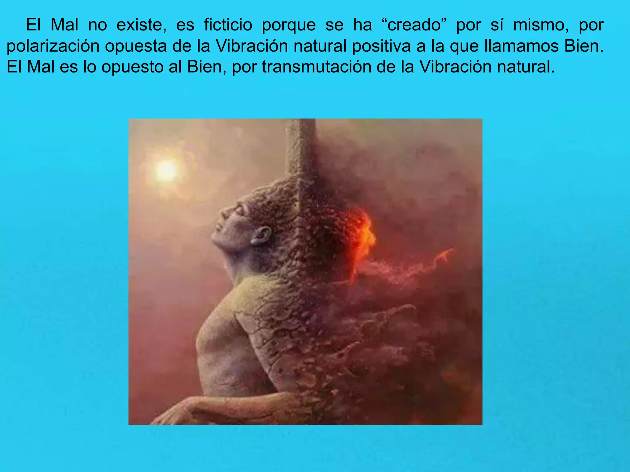 El Mal no existe, es ficticio porque se ha “creado” por sí mismo, por
polarización opuesta de la Vibración natural positiva a la que llamamos Bien.
El Mal es lo opuesto al Bien, por transmutación de la Vibración natural.
 