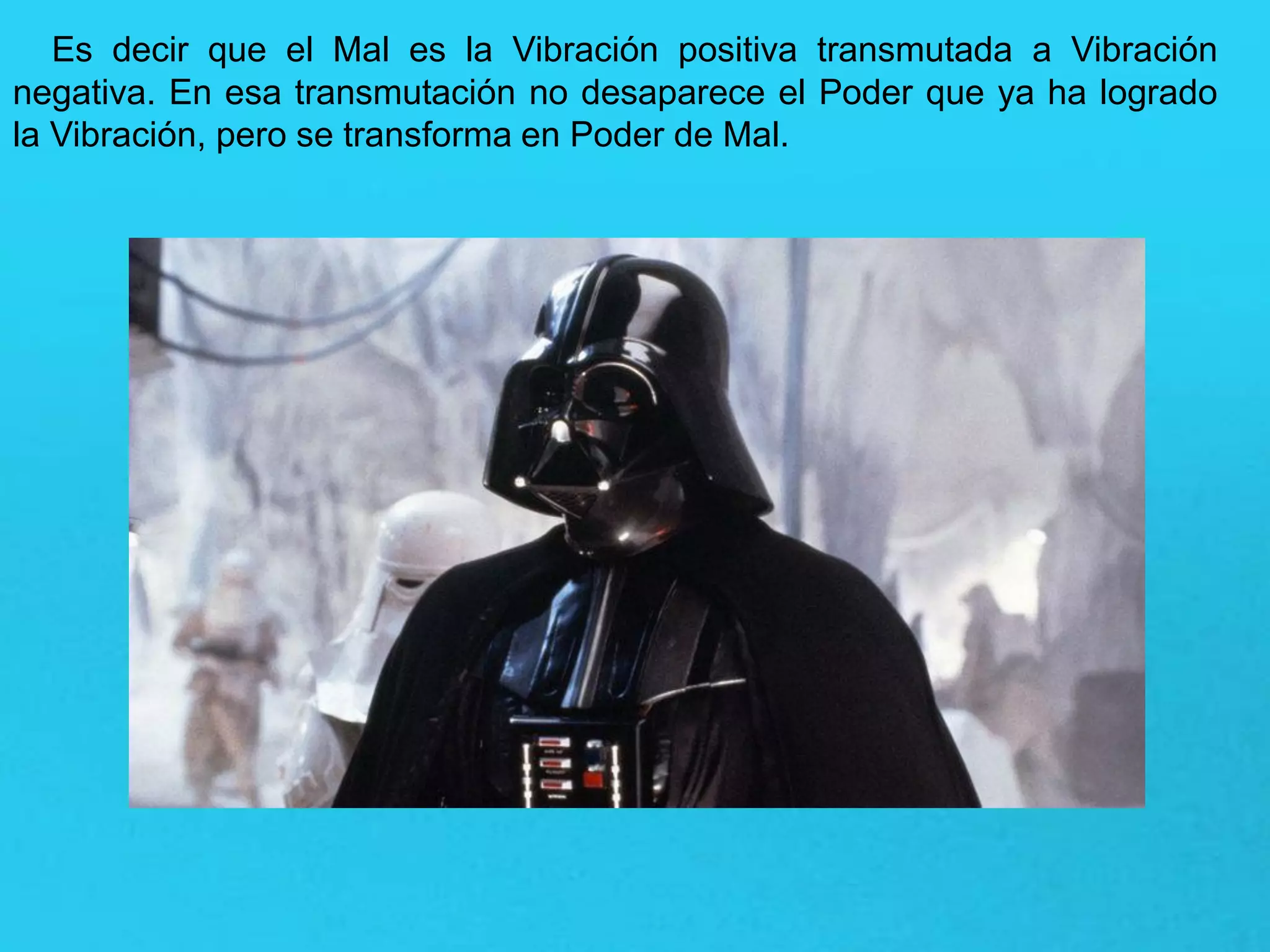Es decir que el Mal es la Vibración positiva transmutada a Vibración
negativa. En esa transmutación no desaparece el Poder que ya ha logrado
la Vibración, pero se transforma en Poder de Mal.
 