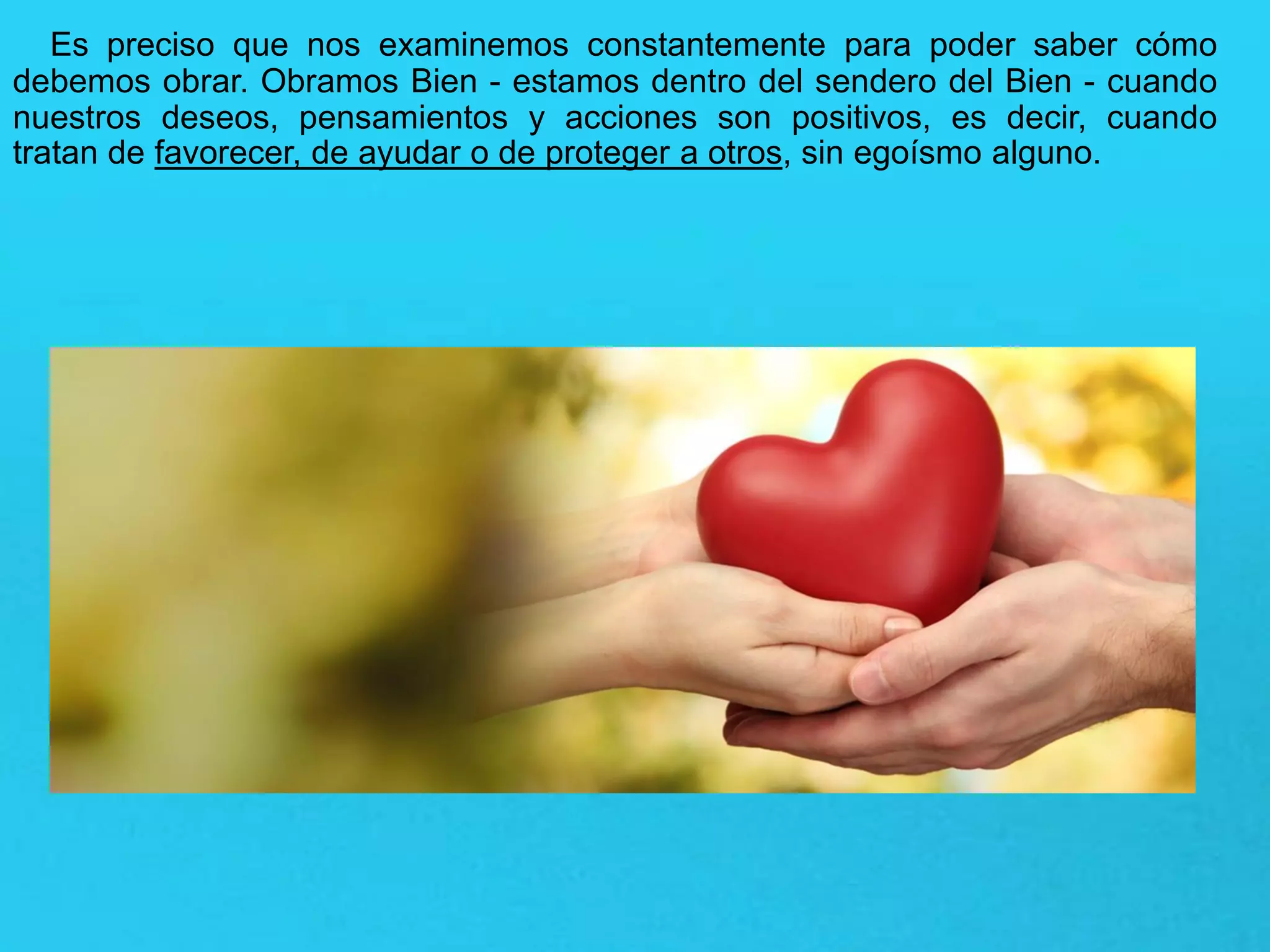 Es preciso que nos examinemos constantemente para poder saber cómo
debemos obrar. Obramos Bien - estamos dentro del sendero del Bien - cuando
nuestros deseos, pensamientos y acciones son positivos, es decir, cuando
tratan de favorecer, de ayudar o de proteger a otros, sin egoísmo alguno.
 