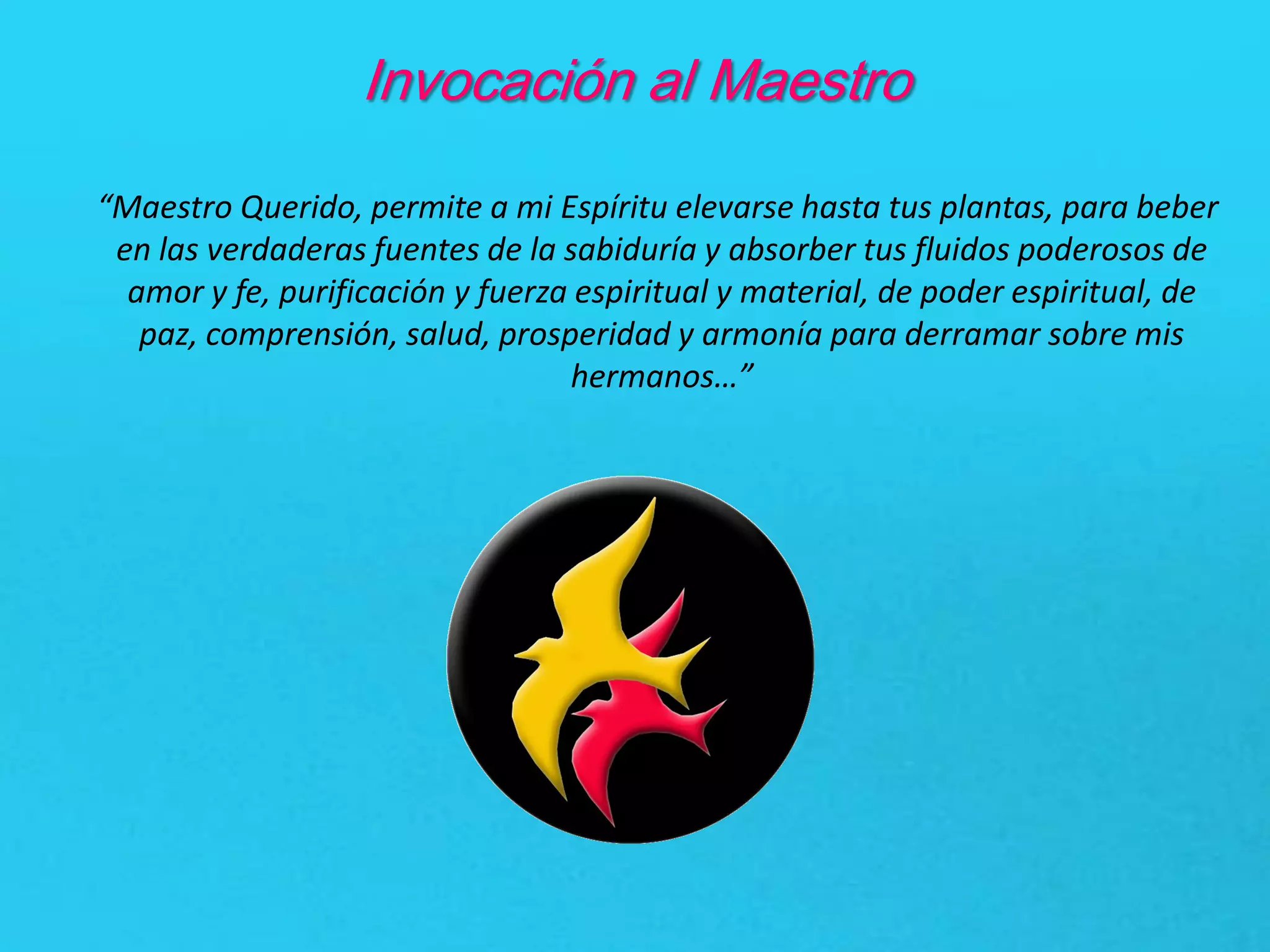 Invocación al Maestro
“Maestro Querido, permite a mi Espíritu elevarse hasta tus plantas, para beber
en las verdaderas fuentes de la sabiduría y absorber tus fluidos poderosos de
amor y fe, purificación y fuerza espiritual y material, de poder espiritual, de
paz, comprensión, salud, prosperidad y armonía para derramar sobre mis
hermanos…”
 
