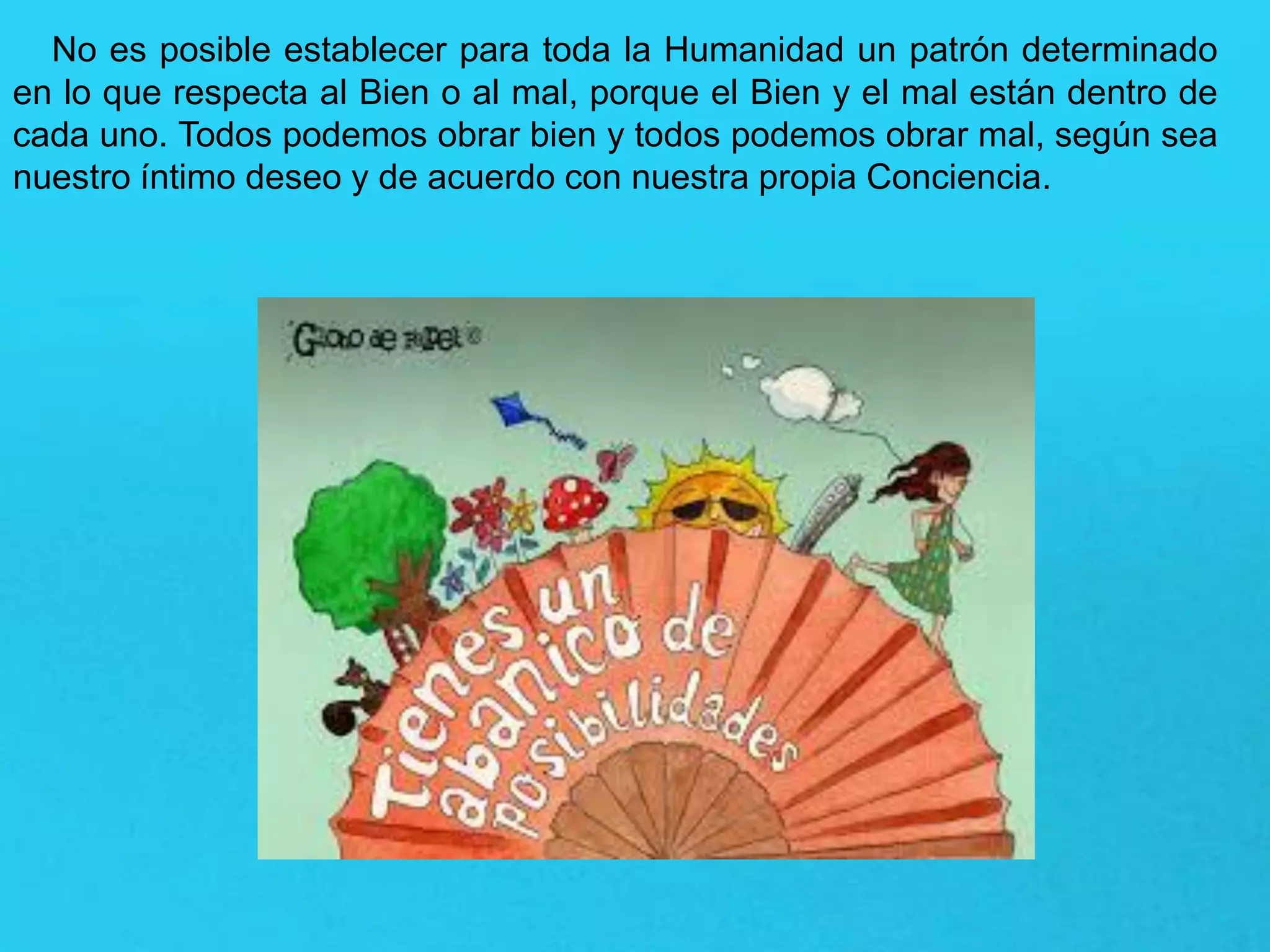 No es posible establecer para toda la Humanidad un patrón determinado
en lo que respecta al Bien o al mal, porque el Bien y el mal están dentro de
cada uno. Todos podemos obrar bien y todos podemos obrar mal, según sea
nuestro íntimo deseo y de acuerdo con nuestra propia Conciencia.
 
