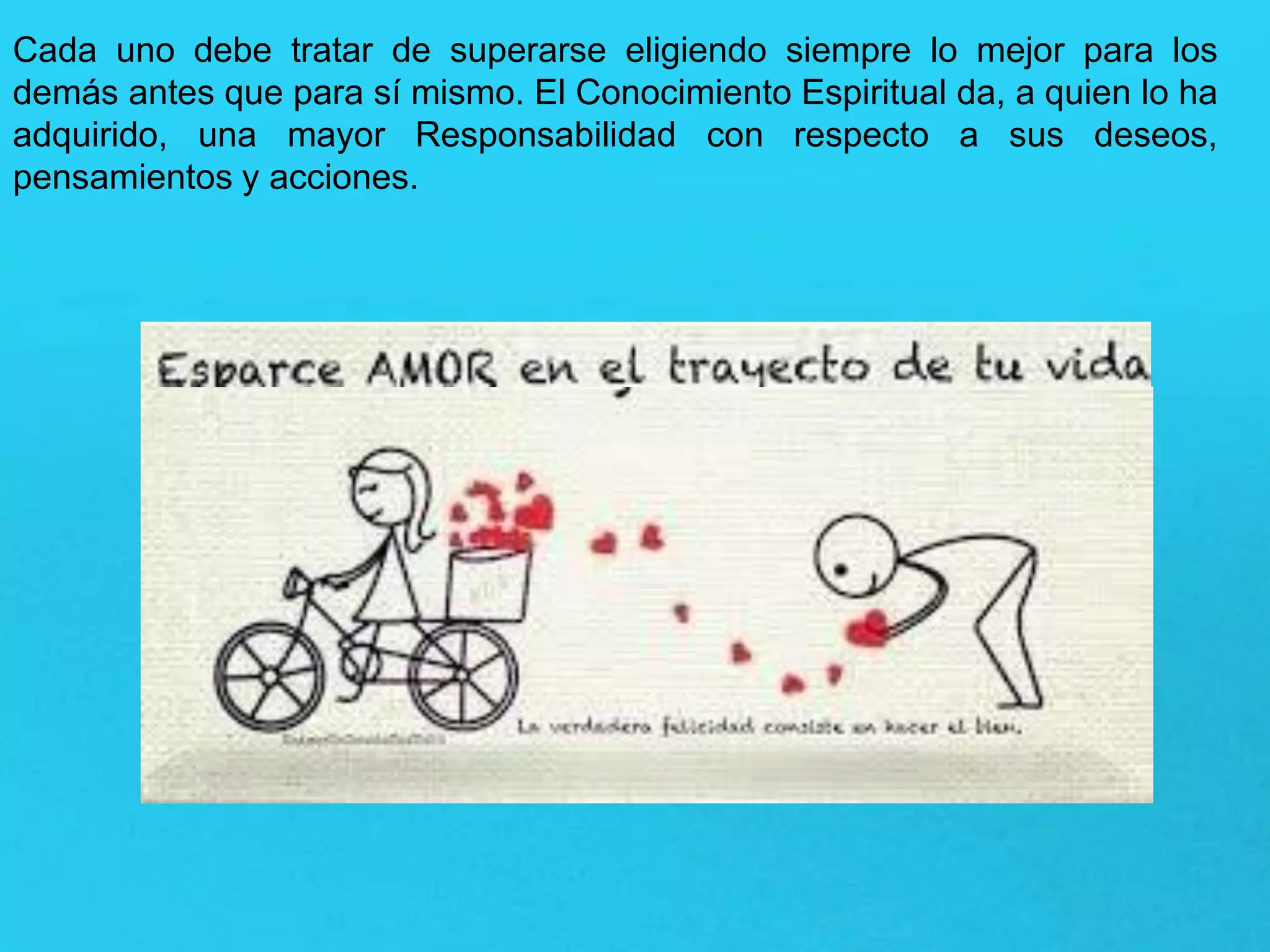 Cada uno debe tratar de superarse eligiendo siempre lo mejor para los
demás antes que para sí mismo. El Conocimiento Espiritual da, a quien lo ha
adquirido, una mayor Responsabilidad con respecto a sus deseos,
pensamientos y acciones.
 