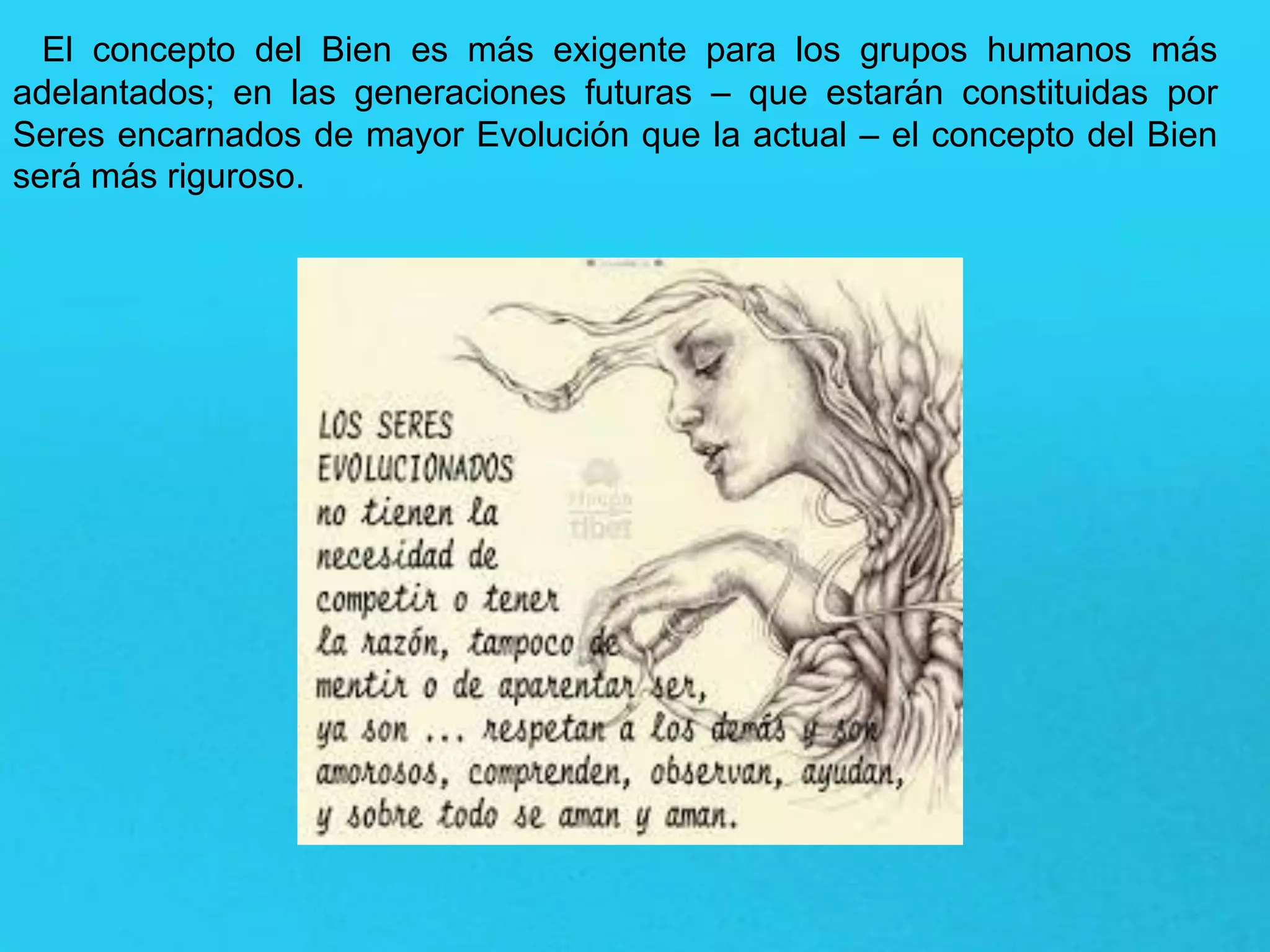 El concepto del Bien es más exigente para los grupos humanos más
adelantados; en las generaciones futuras – que estarán constituidas por
Seres encarnados de mayor Evolución que la actual – el concepto del Bien
será más riguroso.
 