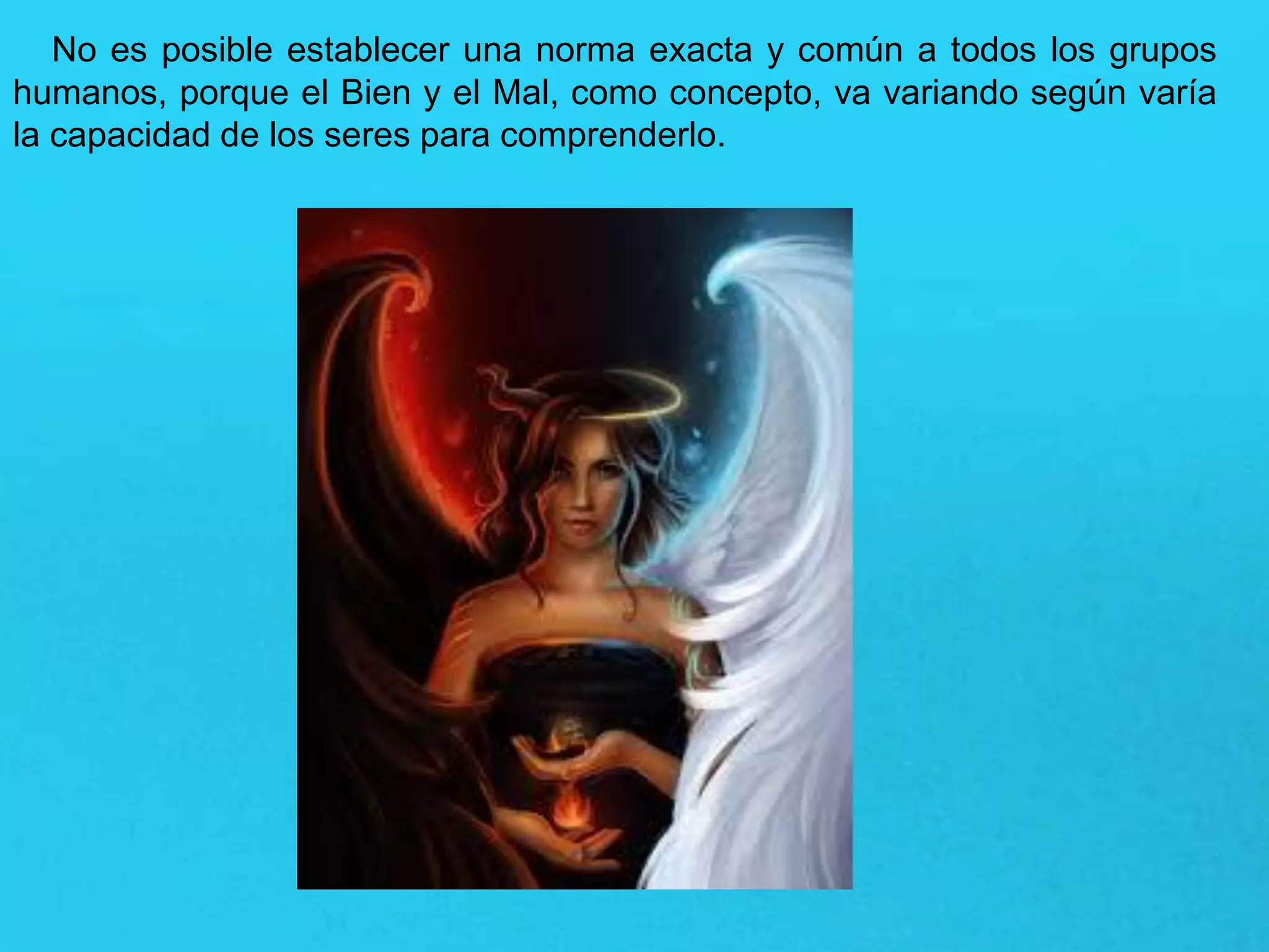 No es posible establecer una norma exacta y común a todos los grupos
humanos, porque el Bien y el Mal, como concepto, va variando según varía
la capacidad de los seres para comprenderlo.
 