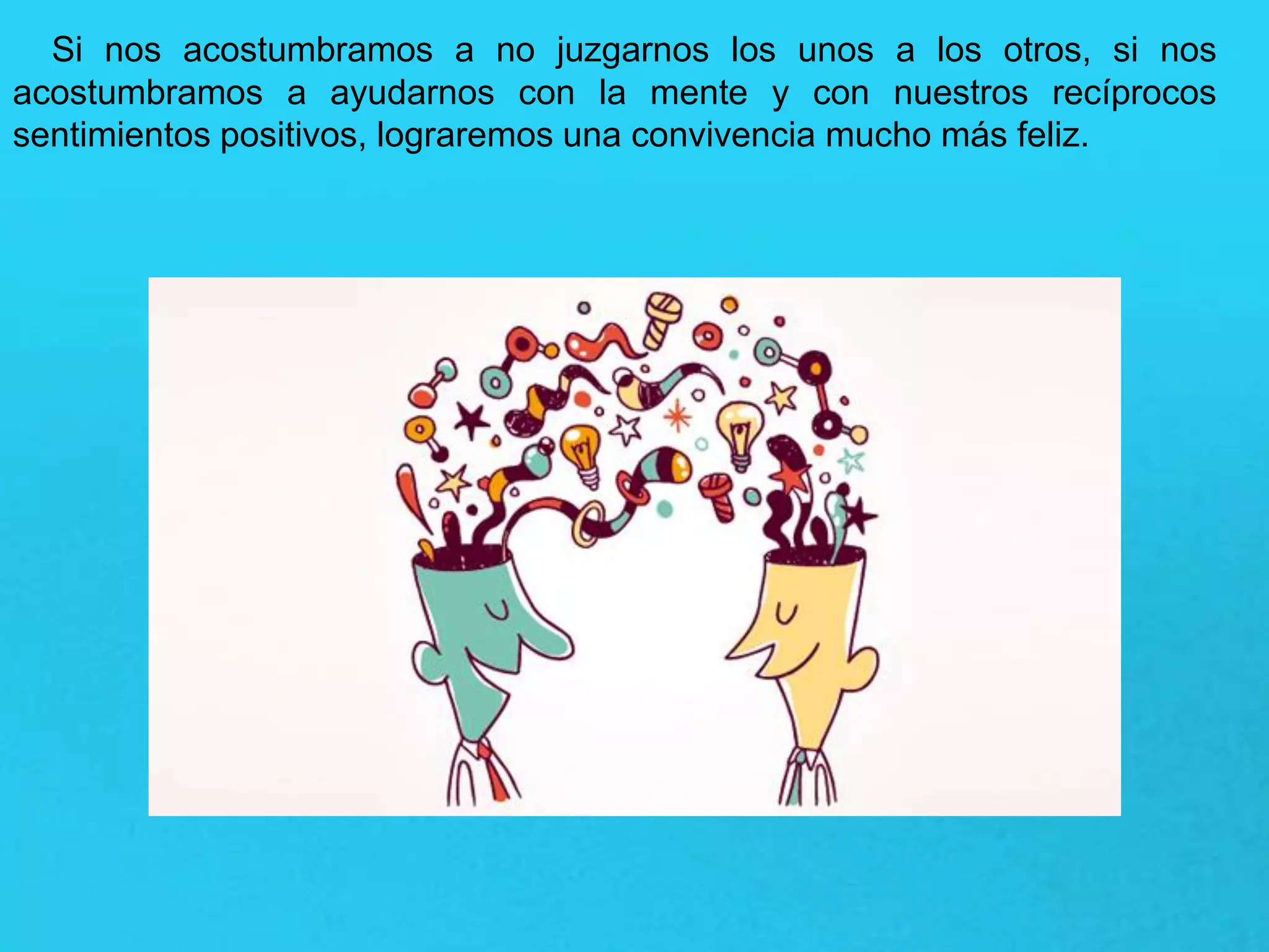 Si nos acostumbramos a no juzgarnos los unos a los otros, si nos
acostumbramos a ayudarnos con la mente y con nuestros recíprocos
sentimientos positivos, lograremos una convivencia mucho más feliz.
 