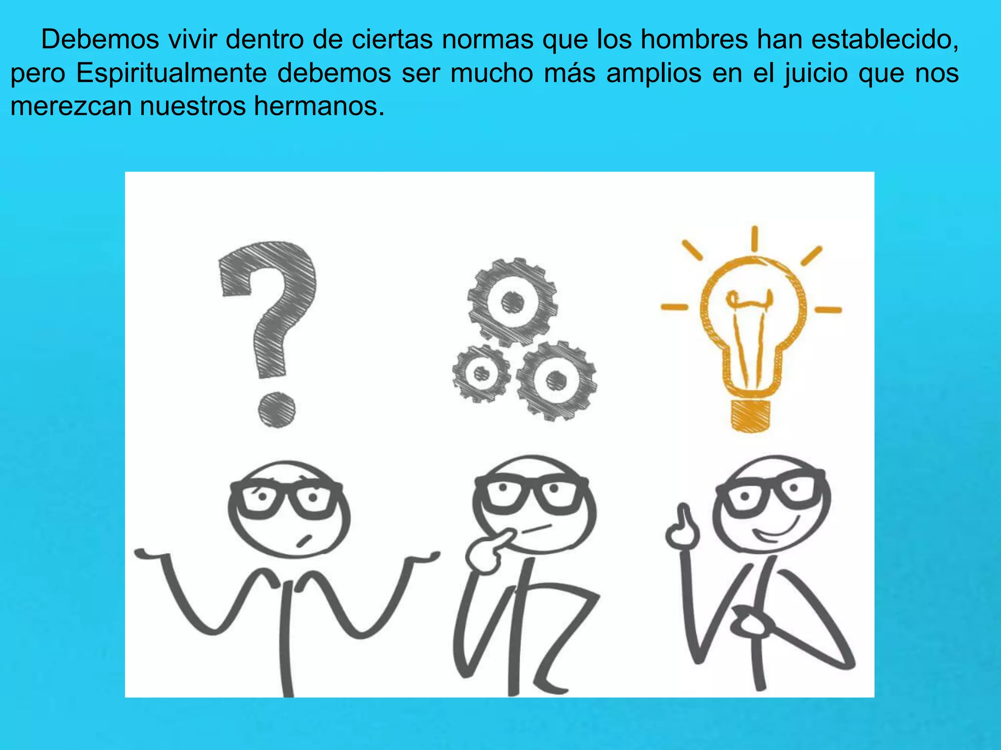 Debemos vivir dentro de ciertas normas que los hombres han establecido,
pero Espiritualmente debemos ser mucho más amplios en el juicio que nos
merezcan nuestros hermanos.
 