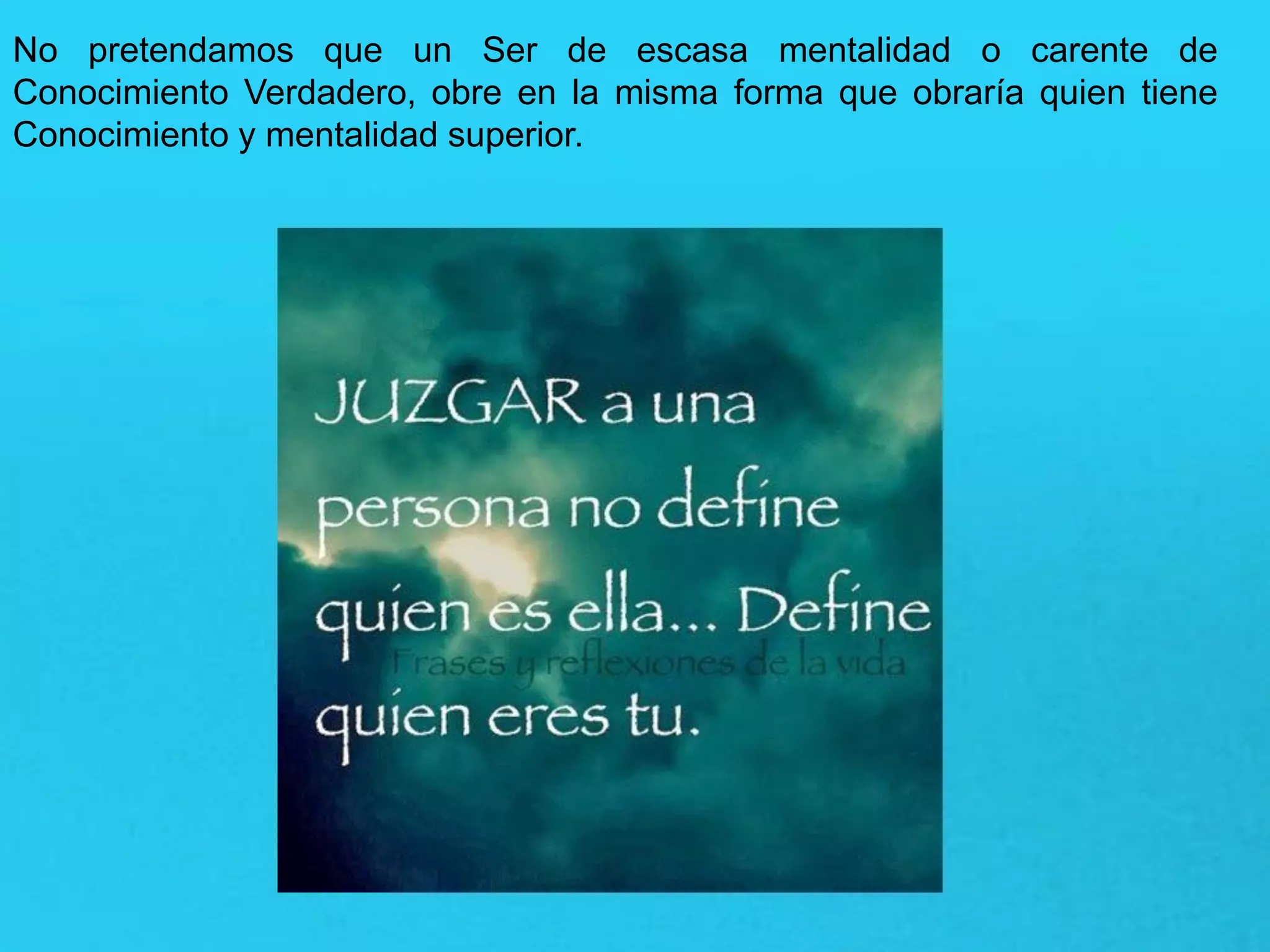 No pretendamos que un Ser de escasa mentalidad o carente de
Conocimiento Verdadero, obre en la misma forma que obraría quien tiene
Conocimiento y mentalidad superior.
 