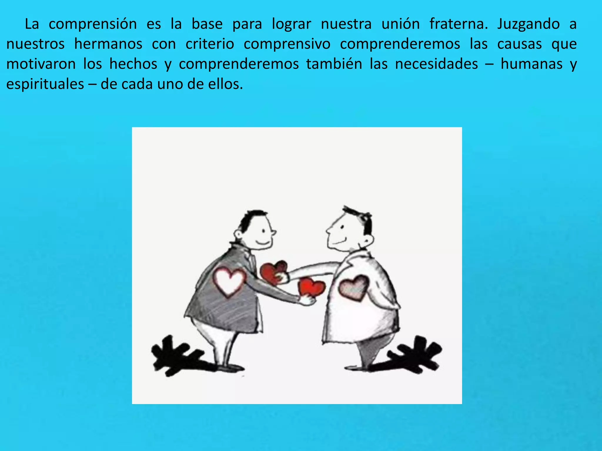 La comprensión es la base para lograr nuestra unión fraterna. Juzgando a
nuestros hermanos con criterio comprensivo comprenderemos las causas que
motivaron los hechos y comprenderemos también las necesidades – humanas y
espirituales – de cada uno de ellos.
 