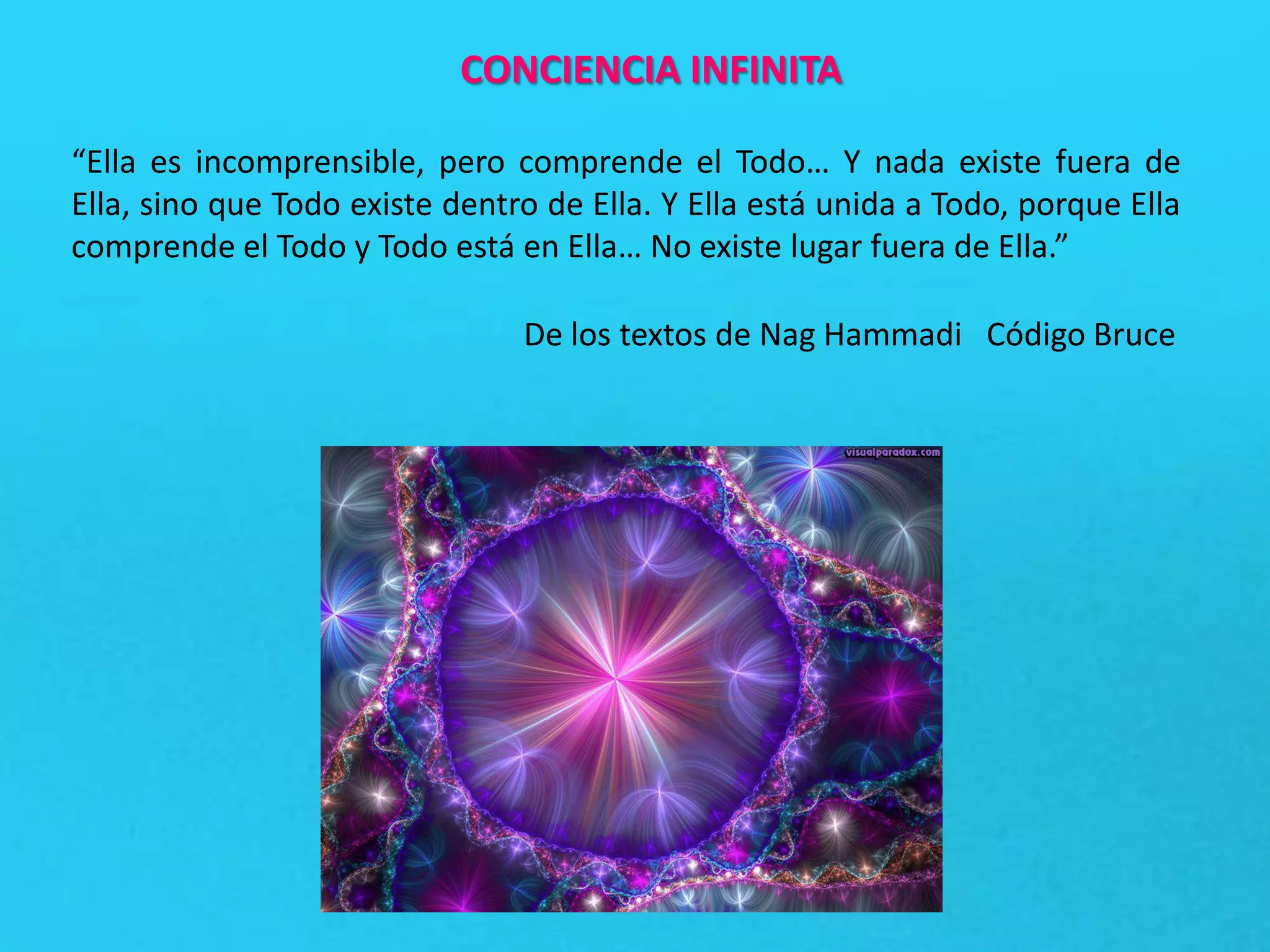CONCIENCIA INFINITA
“Ella es incomprensible, pero comprende el Todo… Y nada existe fuera de
Ella, sino que Todo existe dentro de Ella. Y Ella está unida a Todo, porque Ella
comprende el Todo y Todo está en Ella… No existe lugar fuera de Ella.”
De los textos de Nag Hammadi Código Bruce
 