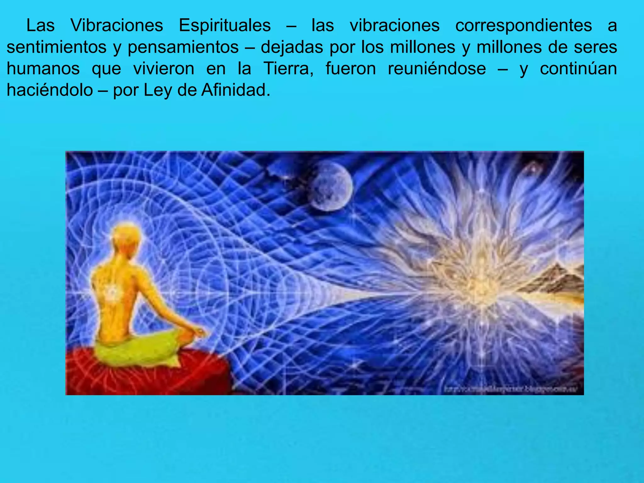 Las Vibraciones Espirituales – las vibraciones correspondientes a
sentimientos y pensamientos – dejadas por los millones y millones de seres
humanos que vivieron en la Tierra, fueron reuniéndose – y continúan
haciéndolo – por Ley de Afinidad.
 