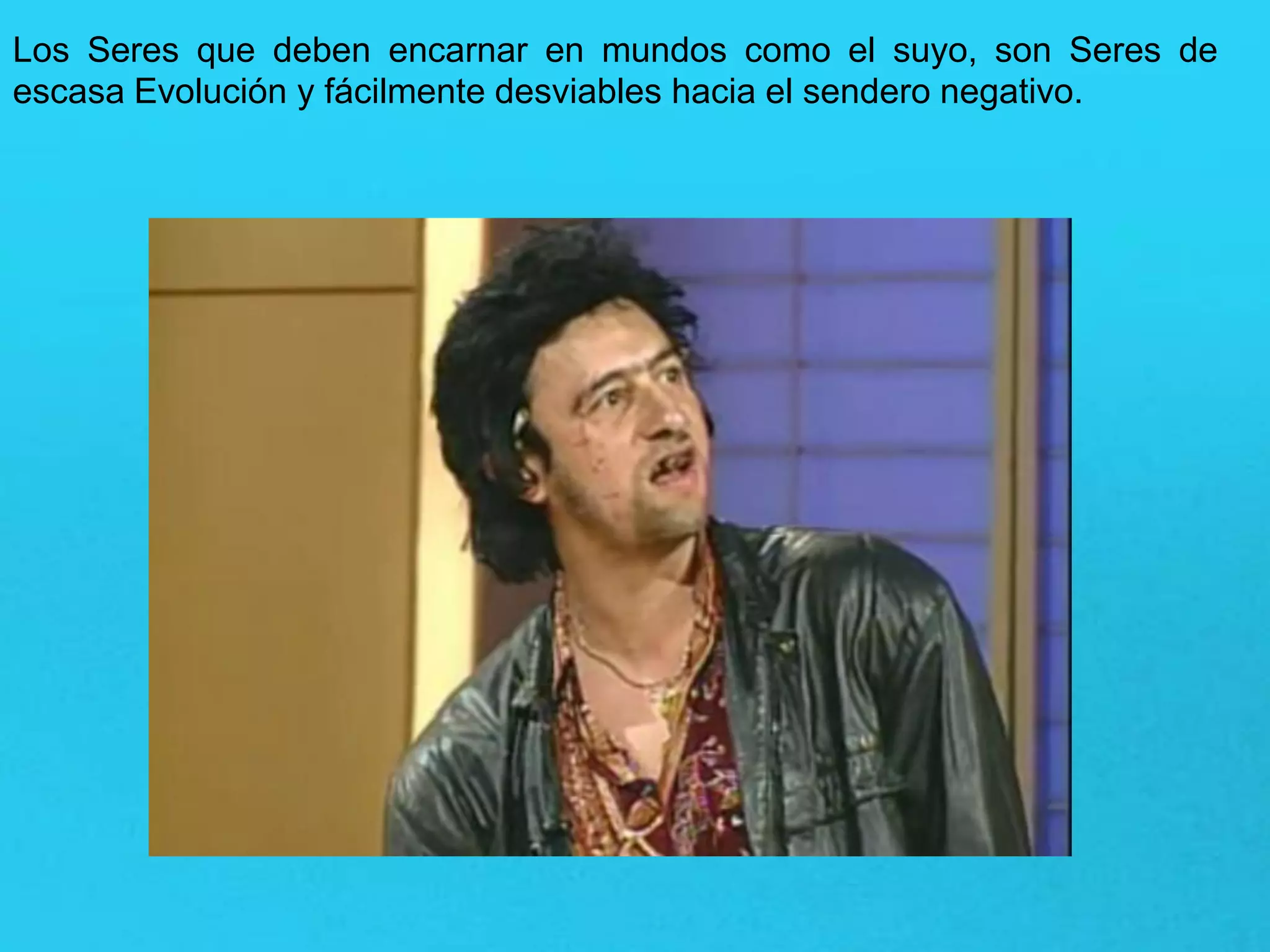 Los Seres que deben encarnar en mundos como el suyo, son Seres de
escasa Evolución y fácilmente desviables hacia el sendero negativo.
 