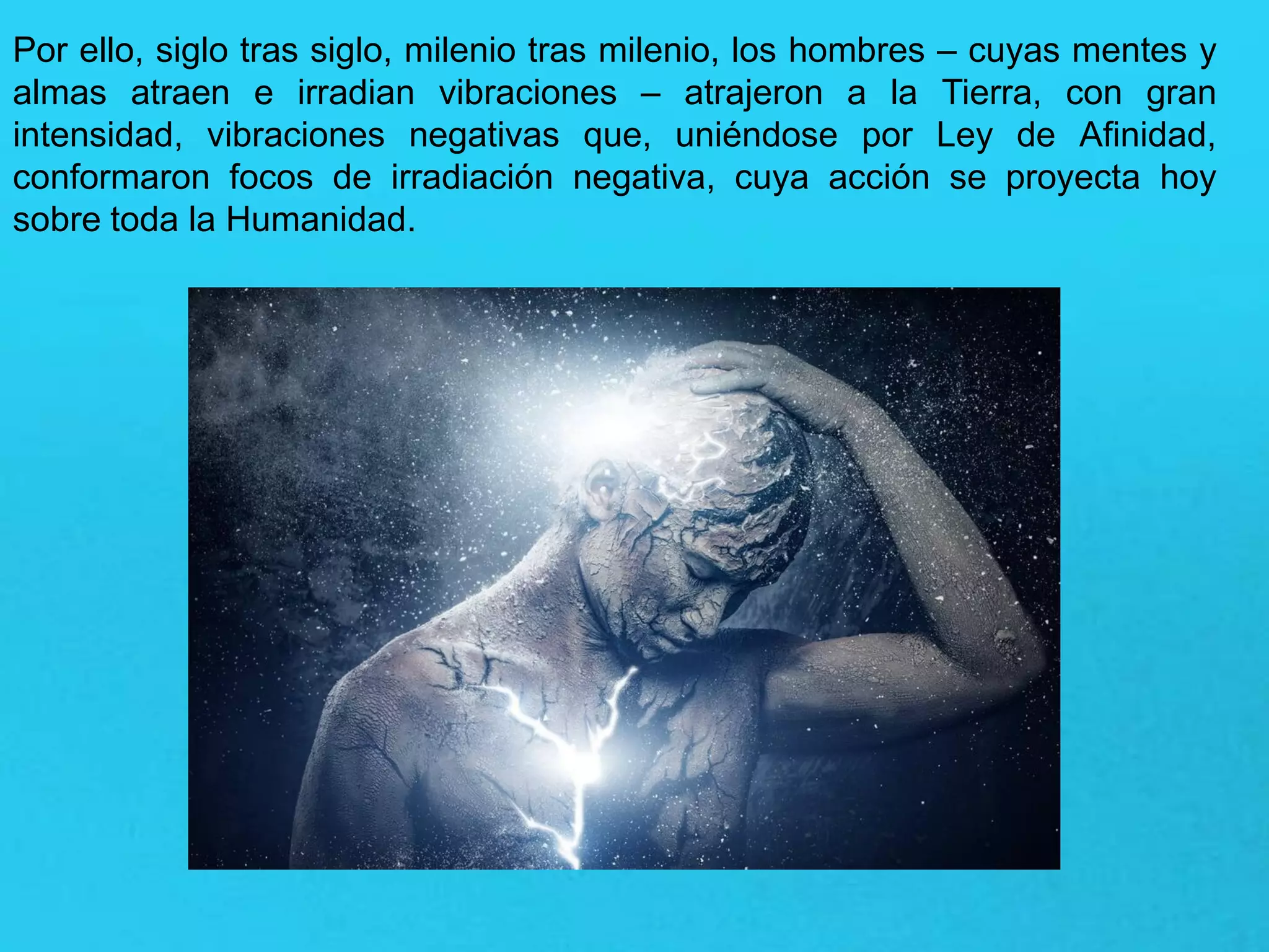 Por ello, siglo tras siglo, milenio tras milenio, los hombres – cuyas mentes y
almas atraen e irradian vibraciones – atrajeron a la Tierra, con gran
intensidad, vibraciones negativas que, uniéndose por Ley de Afinidad,
conformaron focos de irradiación negativa, cuya acción se proyecta hoy
sobre toda la Humanidad.
 