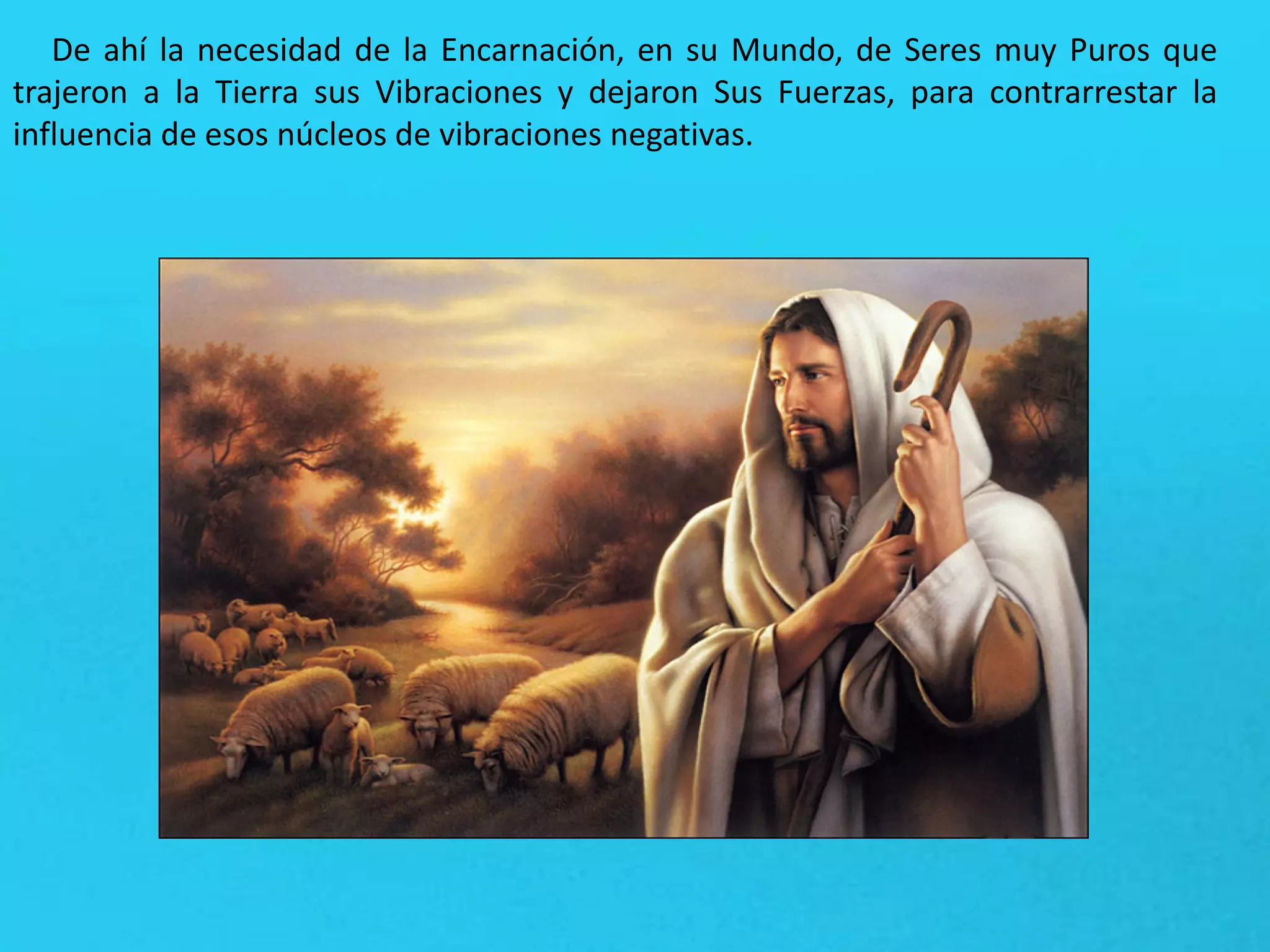 De ahí la necesidad de la Encarnación, en su Mundo, de Seres muy Puros que
trajeron a la Tierra sus Vibraciones y dejaron Sus Fuerzas, para contrarrestar la
influencia de esos núcleos de vibraciones negativas.
 
