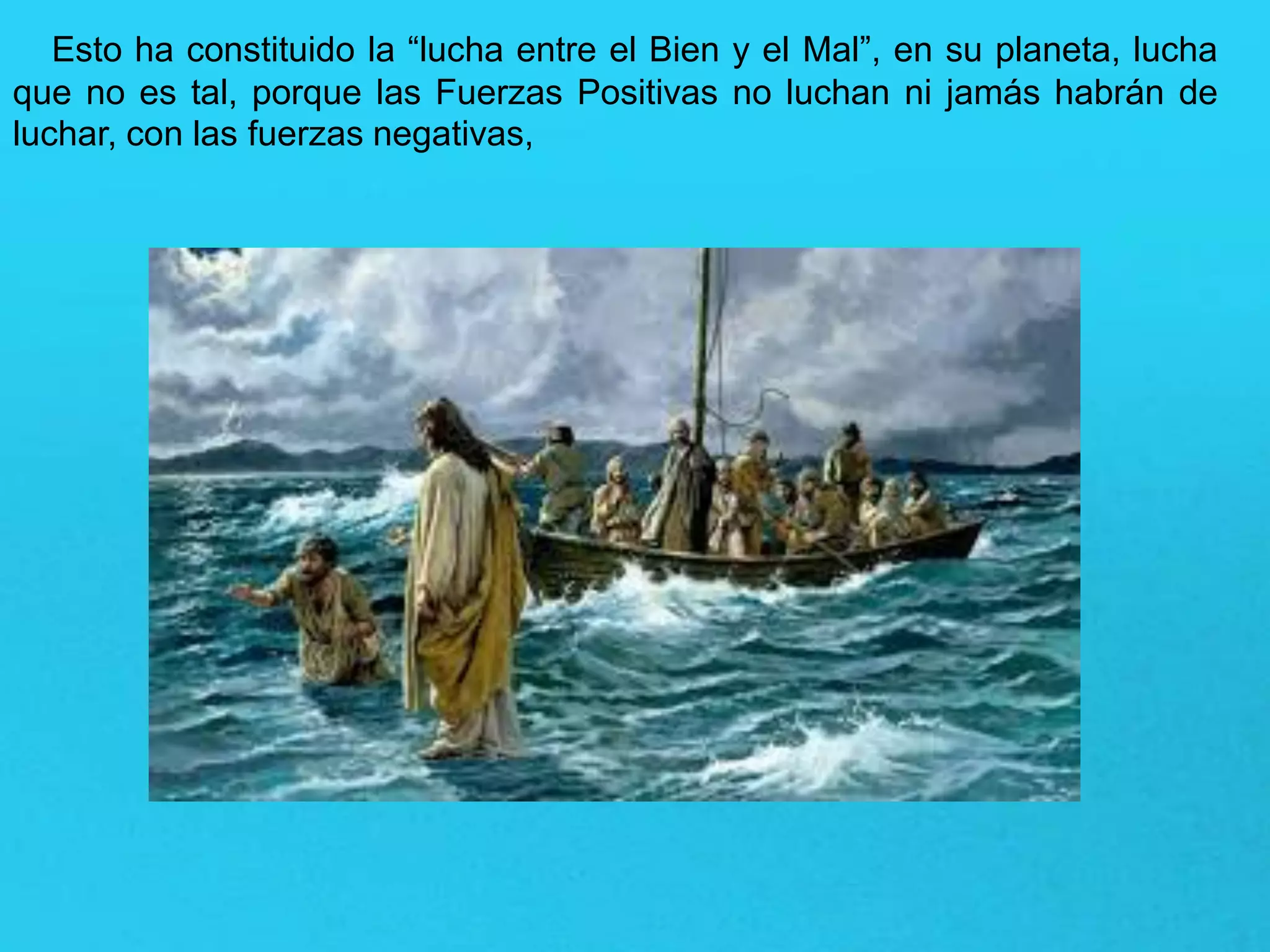 Esto ha constituido la “lucha entre el Bien y el Mal”, en su planeta, lucha
que no es tal, porque las Fuerzas Positivas no luchan ni jamás habrán de
luchar, con las fuerzas negativas,
 