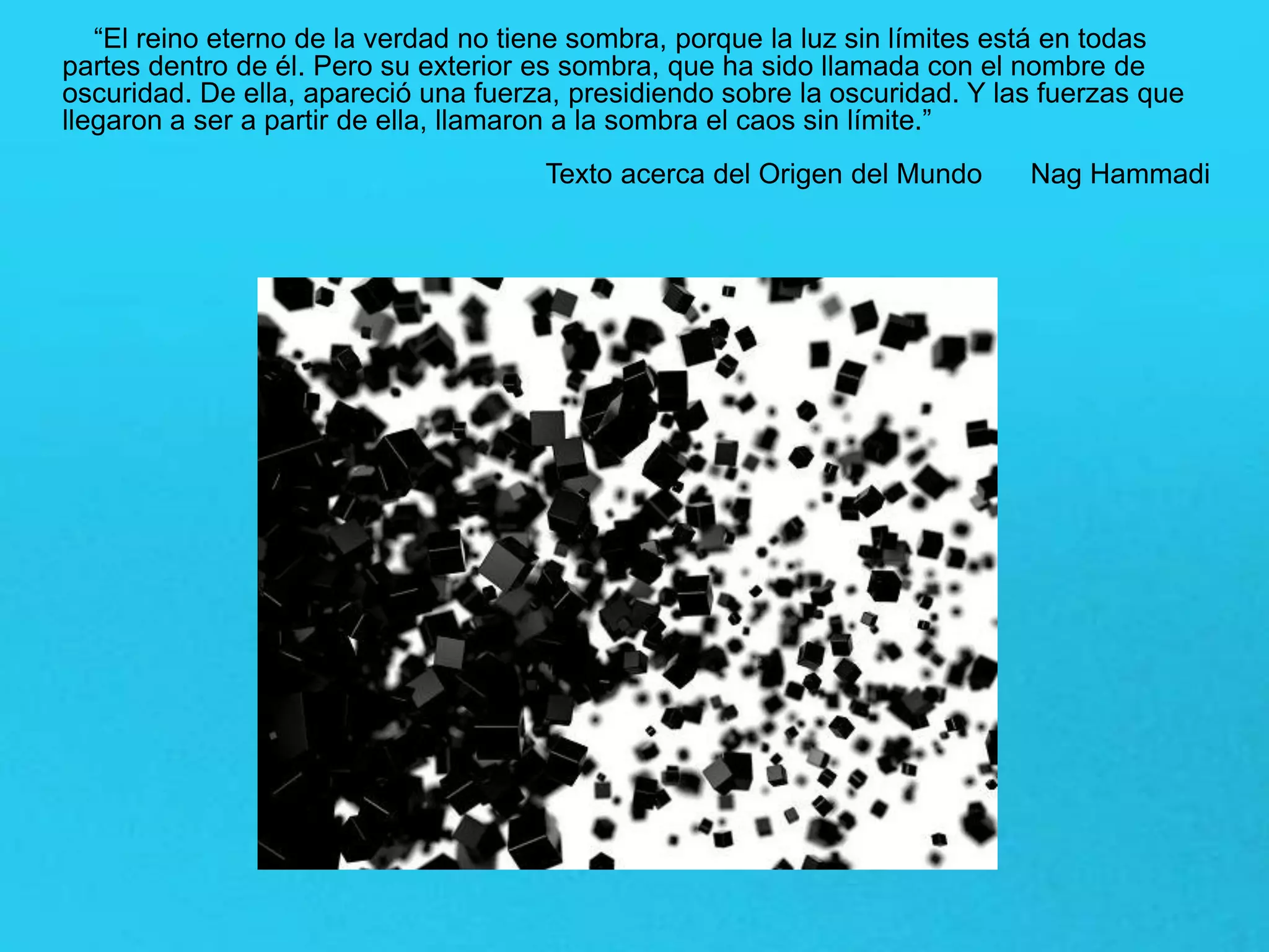 “El reino eterno de la verdad no tiene sombra, porque la luz sin límites está en todas
partes dentro de él. Pero su exterior es sombra, que ha sido llamada con el nombre de
oscuridad. De ella, apareció una fuerza, presidiendo sobre la oscuridad. Y las fuerzas que
llegaron a ser a partir de ella, llamaron a la sombra el caos sin límite.”
Texto acerca del Origen del Mundo Nag Hammadi
 