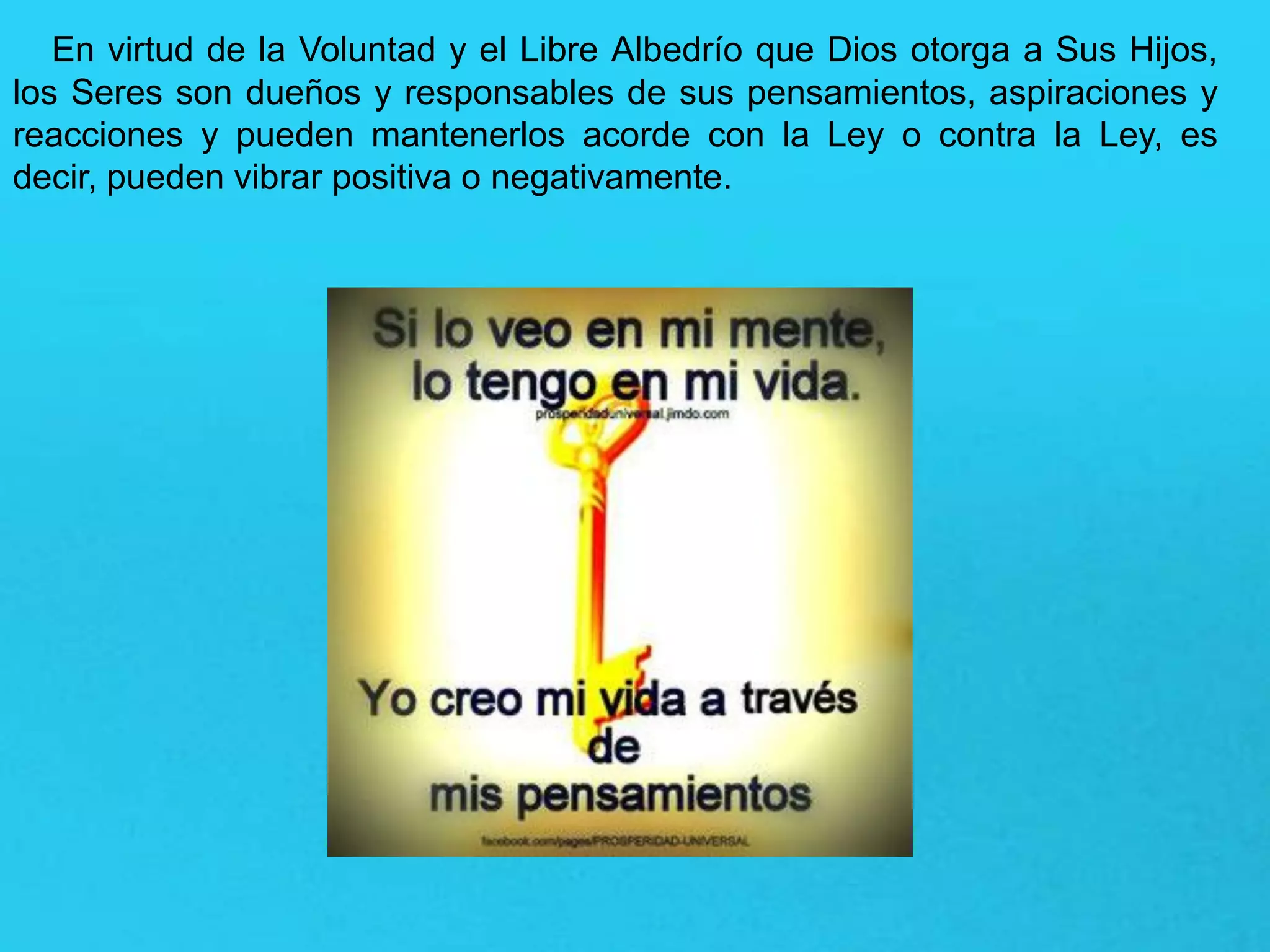 En virtud de la Voluntad y el Libre Albedrío que Dios otorga a Sus Hijos,
los Seres son dueños y responsables de sus pensamientos, aspiraciones y
reacciones y pueden mantenerlos acorde con la Ley o contra la Ley, es
decir, pueden vibrar positiva o negativamente.
 