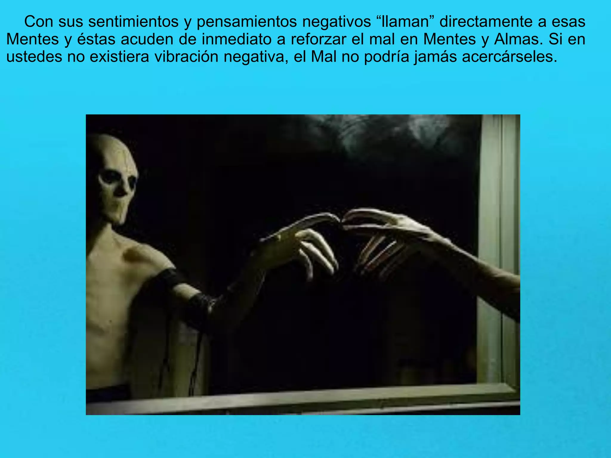 Con sus sentimientos y pensamientos negativos “llaman” directamente a esas
Mentes y éstas acuden de inmediato a reforzar el mal en Mentes y Almas. Si en
ustedes no existiera vibración negativa, el Mal no podría jamás acercárseles.
 