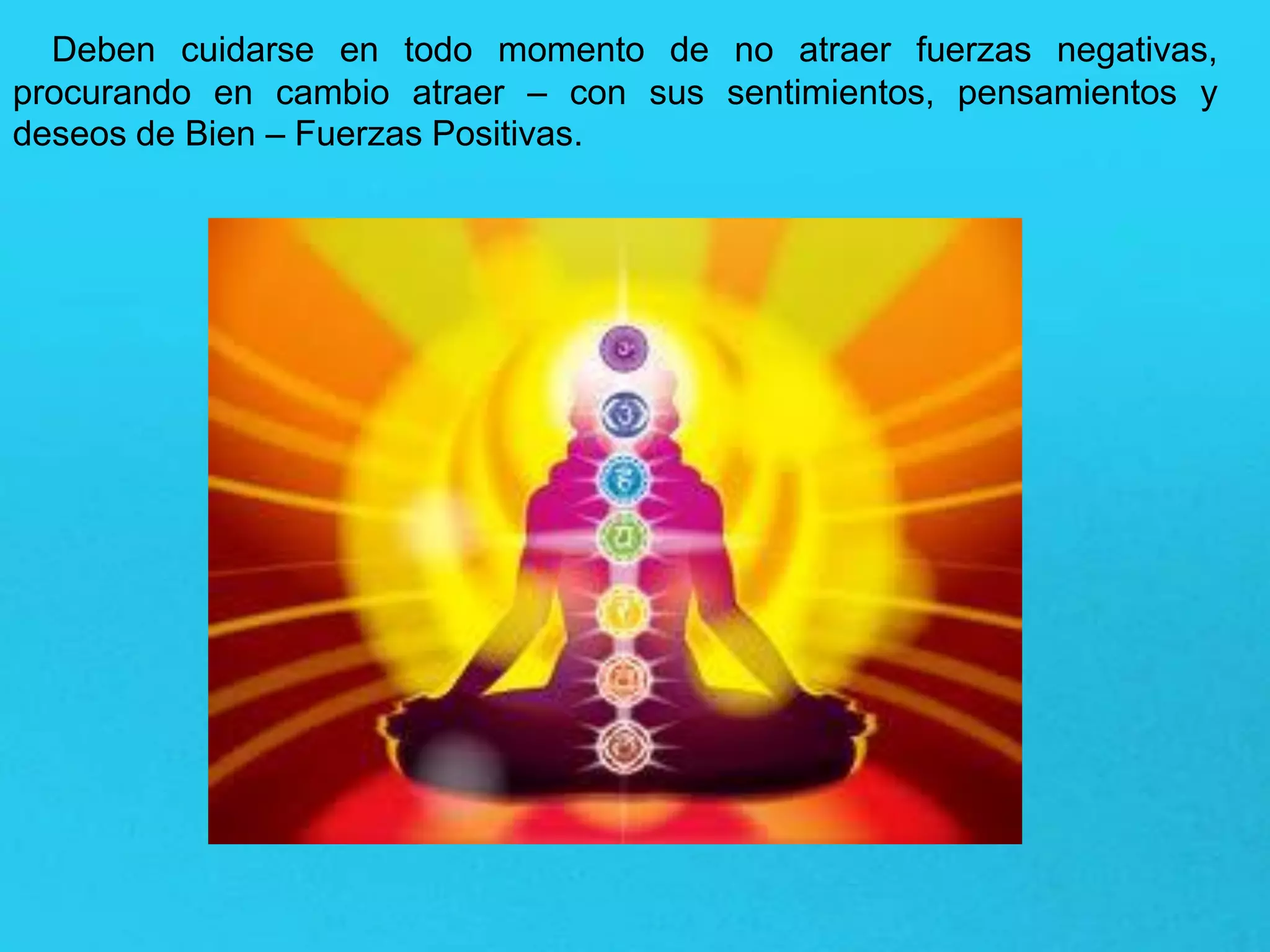 Deben cuidarse en todo momento de no atraer fuerzas negativas,
procurando en cambio atraer – con sus sentimientos, pensamientos y
deseos de Bien – Fuerzas Positivas.
 