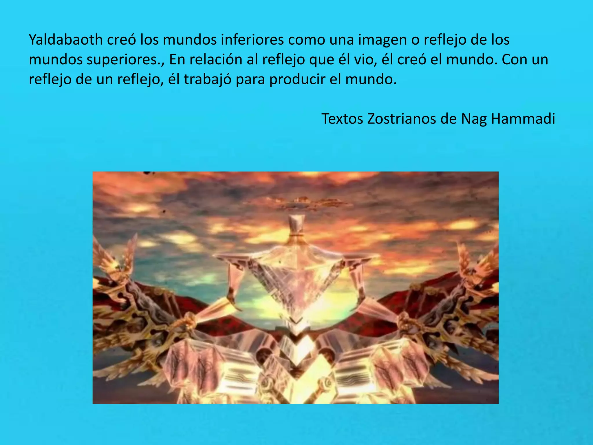Yaldabaoth creó los mundos inferiores como una imagen o reflejo de los
mundos superiores., En relación al reflejo que él vio, él creó el mundo. Con un
reflejo de un reflejo, él trabajó para producir el mundo.
Textos Zostrianos de Nag Hammadi
 