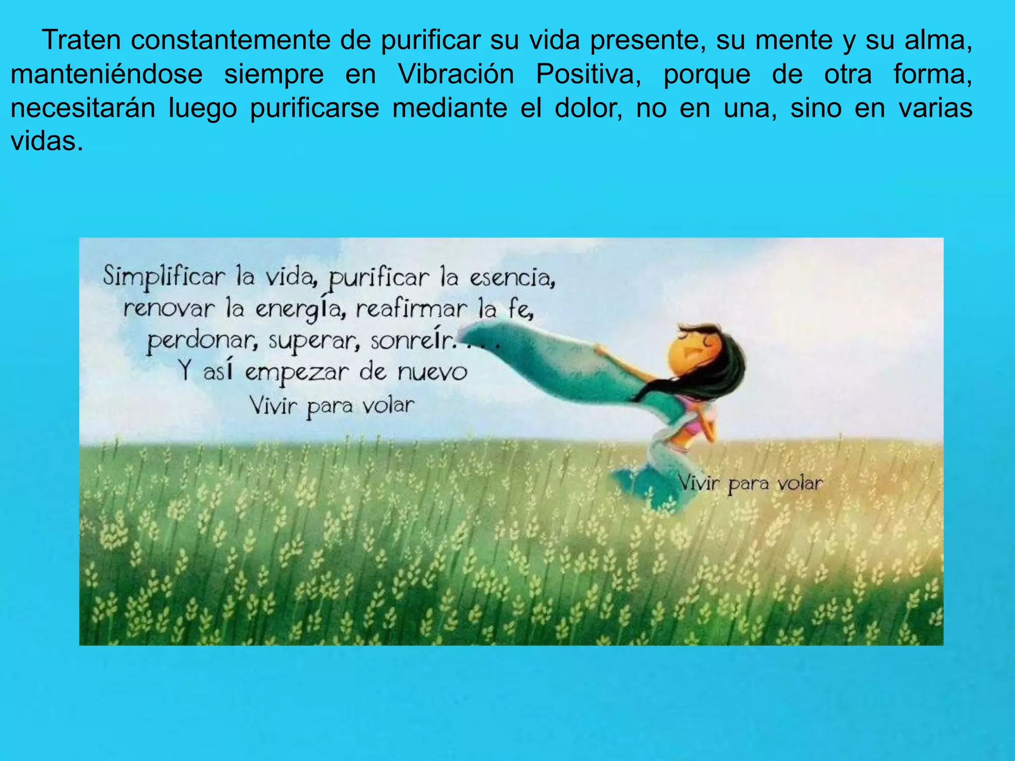 Traten constantemente de purificar su vida presente, su mente y su alma,
manteniéndose siempre en Vibración Positiva, porque de otra forma,
necesitarán luego purificarse mediante el dolor, no en una, sino en varias
vidas.
 