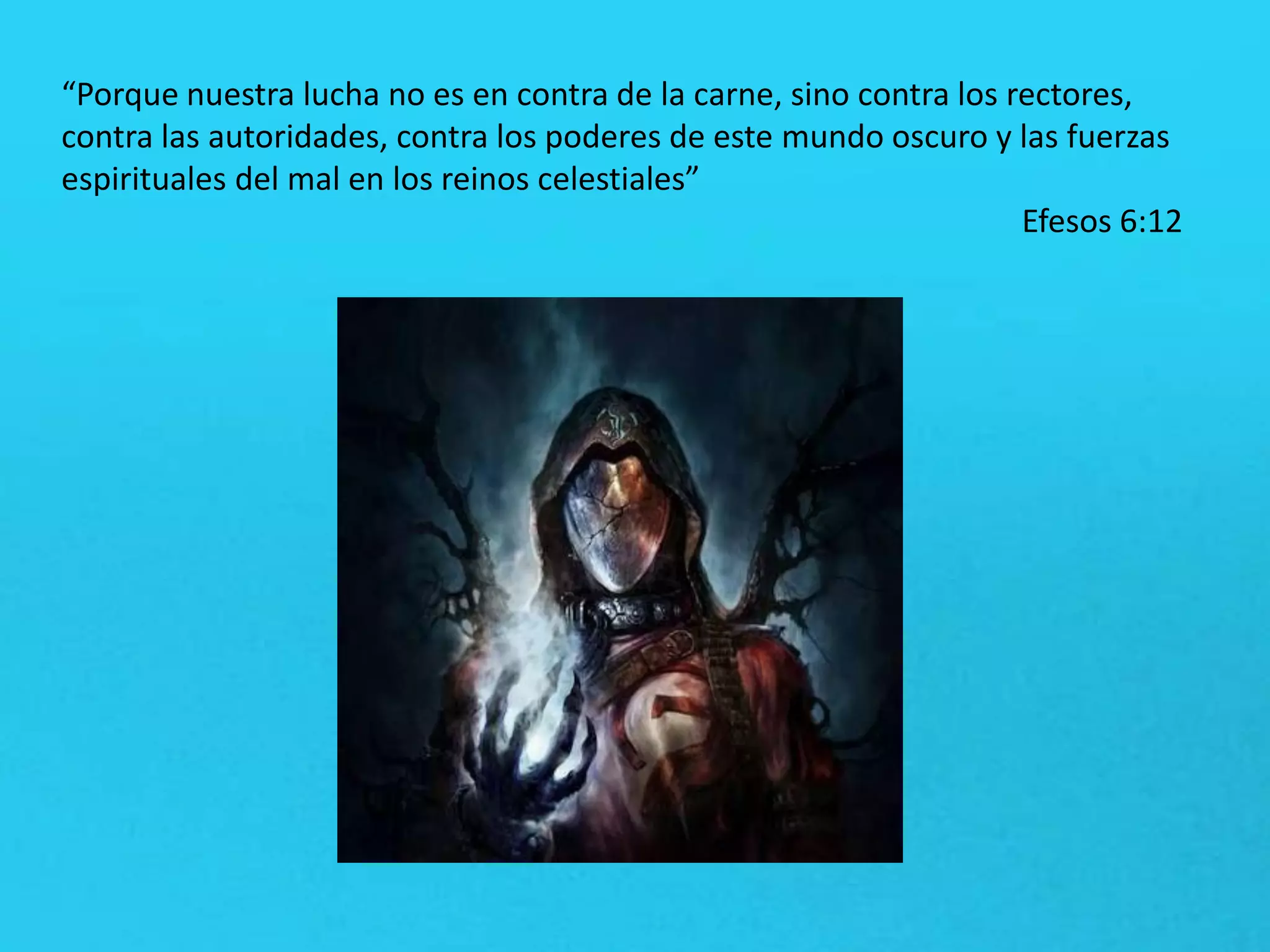 “Porque nuestra lucha no es en contra de la carne, sino contra los rectores,
contra las autoridades, contra los poderes de este mundo oscuro y las fuerzas
espirituales del mal en los reinos celestiales”
Efesos 6:12
 