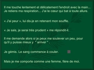 Mais je me comporte comme une femme, fière de moi. Il me touche lentement et délicatement l'endroit avec la main... Je retiens ma respiration... J’ai le cœur qui bat à toute allure. « J'ai peur », lui dis-je en retenant mon souffle. « Je sais, je serai très prudent » me répondit-il. Il me demande alors si je peux me soulever un peu, pour qu'il y puisse mieux y  " arriver "   . Je gémis.  Le sang commence à couler. 