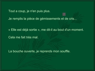 La bouche ouverte, je reprends mon souffle. Tout a coup, je n'en puis plus. Je remplis la pièce de gémissements et de cris... « Elle est déjà sortie », me dit-il au bout d'un moment. Cela me fait très mal. 