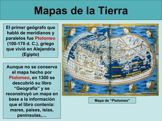 Mapas de la Tierra
El primer geógrafo que
habló de meridianos y
paralelos fue Ptolomeo
(100-170 d. C.), griego
que vivió en Alejandría
        (Egipto)

Aunque no se conserva
   el mapa hecho por
  Ptolomeo, en 1300 se
   descubrió su libro
    “Geografía” y se
reconstruyó un mapa en
  base a la información    Mapa de “Ptolomeo”
  que el libro contenía:
  mares, países, islas,
      penínsulas,…
 